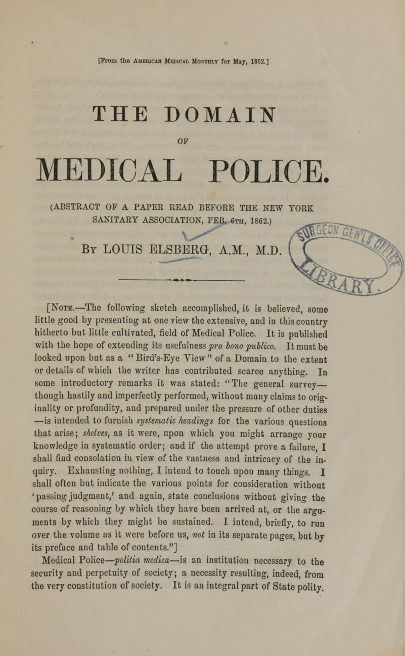 [From the American Medical Monthly for May, 1862.] THE DOMAIN OP MEDICAL POLICE. (ABSTRACT OF A PAPER READ BEFORE THE NEW YORK SANITARY ASSOCIATION, FEB.. «th, 1862.) By LOUIS ELSBERG, A.M., M.D. [Note.—The following sketch accomplished, it is believed, some little good by presenting at one view the extensive, and in this country hitherto but little cultivated, field of Medical Police. It is published with the hope of extending its usefulness fro bono publico. It must be looked upon but as a  Bird's-Eye View of a Domain to the extent or details of which the writer has contributed scarce anything. In some introductory remarks it was stated: The general survey though hastily and imperfectly performed, without many claims to orio-- inality or profundity, and prepared under the pressure of other duties —is intended to furnish systematic headings for the various questions that arise; shelves, as it were, upon which you might arrange your knowledge in systematic order; and if the attempt prove a failure, I shall find consolation in view of the vastness and intricacy of the in- quiry. Exhausting nothing, I intend to touch upon many things. I shall often but indicate the various points for consideration without 'passingjudgment,' and again, state conclusions without giving the course of reasoning by which they have been arrived at, or the argu- ments by which they might be sustained. I intend, briefly, to run over the volume as it were before us, not in its separate pages, but by its preface and table of contents.] Medical Police—politia medico,—is an institution necessary to the security and perpetuity of society; a necessity resulting, indeed, from the very constitution of society. It is an integral part of State polity.