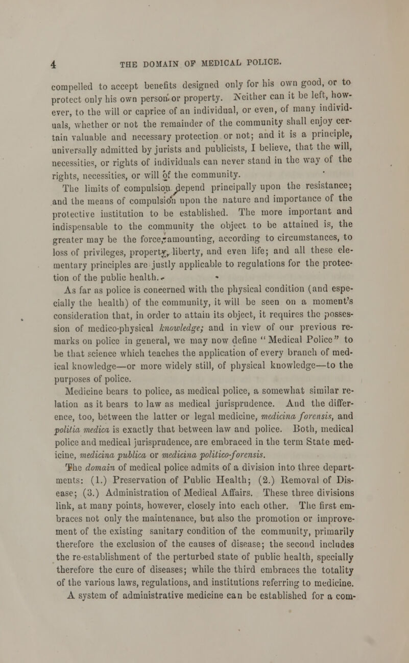 compelled to accept benefits designed only for his own good, or to protect only bis own person^ or property. Is either can it be left, how- ever, to the will or caprice of an individual, or even, of many individ- uals, whether or not the remainder of the community shall enjoy cer- tain valuable and necessary protection or not; and it is a principle, universally admitted by jurists and publicists, I believe, that the will, necessities, or rights of individuals can never stand in the way of the rights, necessities, or will of the community. The limits of compulsion depend principally upon the resistance; and the means of compulsion upon the nature and importance of the protective institution to be established. The more important and indispensable to the community the object to be attained is, the greater may be the force,-famounting, according to circumstances, to loss of privileges, property, liberty, and even life; and all these ele- mentary principles are justly applicable to regulations for the protec- tion of the public health. < As far as police is concerned with the physical condition (and espe- cially the health) of the community, it will be seen on a moment's consideration that, in order to attain its object, it requires the posses- sion of medico-physical knowledge; and in view of our previous re- marks on police in general, we may now define  Medical Police to be that science which teaches the application of every branch of med- ical knowledge—or more widely still, of physical knowledge—to the purposes of police. Medicine bears to police, as medical police, a somewhat similar re- lation as it bears to law as medical jurisprudence. Aud the differ- ence, too, between the latter or legal medicine, medicina forensia, and polilia medico, is exactly that between law and police. Both, medical police and medical jurisprudence, are embraced in the term State med- icine, medicina publico, or medicina politico-for ensis. The domain of medical police admits of a division into three depart- ments: (1.) Preservation of Public Health; (2.) Removal of Dis- ease; (3.) Administration of Medical Affairs. These three divisions link, at many points, however, closely into each other. The first em- braces not only the maintenance, but also the promotion or improve- ment of the existing sanitary condition of the community, primarily therefore the exclusion of the causes of disease; the second includes the re-establishment of the perturbed state of public health, specially therefore the cure of diseases; while the third embraces the totality of the various laws, regulations, and institutions referring to medicine. A system of administrative medicine can be established for a com-