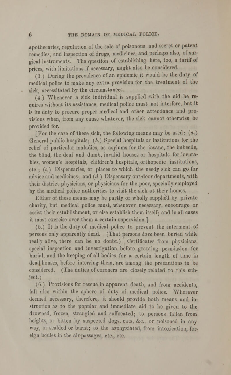 apothecaries, regulation of the sale of poisonous and secret or patent remedies, and inspection of drugs, medicines, and perhaps also, of sur- gical instruments. The question of establishing here, too, a tariff of prices, with limitations if necessary, might also be considered. (3.) During the prevalence of an epidemic it would be the duty of medical police to make any extra provision for the treatment of the sick, necessitated by the circumstances. (4.) Whenever a sick individual is supplied with the aid he re- quires without its assistance, medical police must not interfere, but it is its duty to procure proper medical and other attendance and pro- visions when, from any cause whatever, the sick cannot otherwise be provided for. [For the care of these sick, the following means may be used: (a.) General public hospitals; (b.) Special hospitals or institutions for the relief of particular maladies, as asylums for the insane, the imbecile, the blind, the deaf and dumb, invalid houses or hospitals for incura- bles, women's hospitals, children's hospitals, orthopedic institutions, etc ; (c.) Dispensaries, or places to which the needy sick can go for advice and medicines; and (d.) Dispensary out-door departments, with their district physicians, or physicians for the poor, specially employed by the medical police authorities to visit the sick at their homes. Either of these means may be partly or wholly supplied by private charity, but medical police must, whenever necessary, encourage or assist their establishment, or else establish them itself; and in all cases it must exercise over them a certain supervision.] (5.) It is the duty of medical police to prevent the interment of persons only apparently dead. (That persons have been buried while really alive, there can be no doubt.) Certificates from physicians, special inspection and investigation before granting permission for burial, and the keeping of all bodies for a certain length of time in dead/houses, before interring them, are among the precautions to be considered. (The duties of coroners are closely related to this sub- ject.) (G.) Provisions for rescue in apparent death, and from accidents, fall also within the sphere of duty of medical police. Wherever deemed necessary, therefore, it should provide both means and in- struction as to the popular and immediate aid to be given to the drowned, frozen, strangled and suffocated; to persons fallen from heights, or bitten by suspected dogs, cats, &c, or poisoned in any way, or scalded or burnt; to the asphyxiated, from intoxication, for- eign bodies in the air-passages, etc., etc.