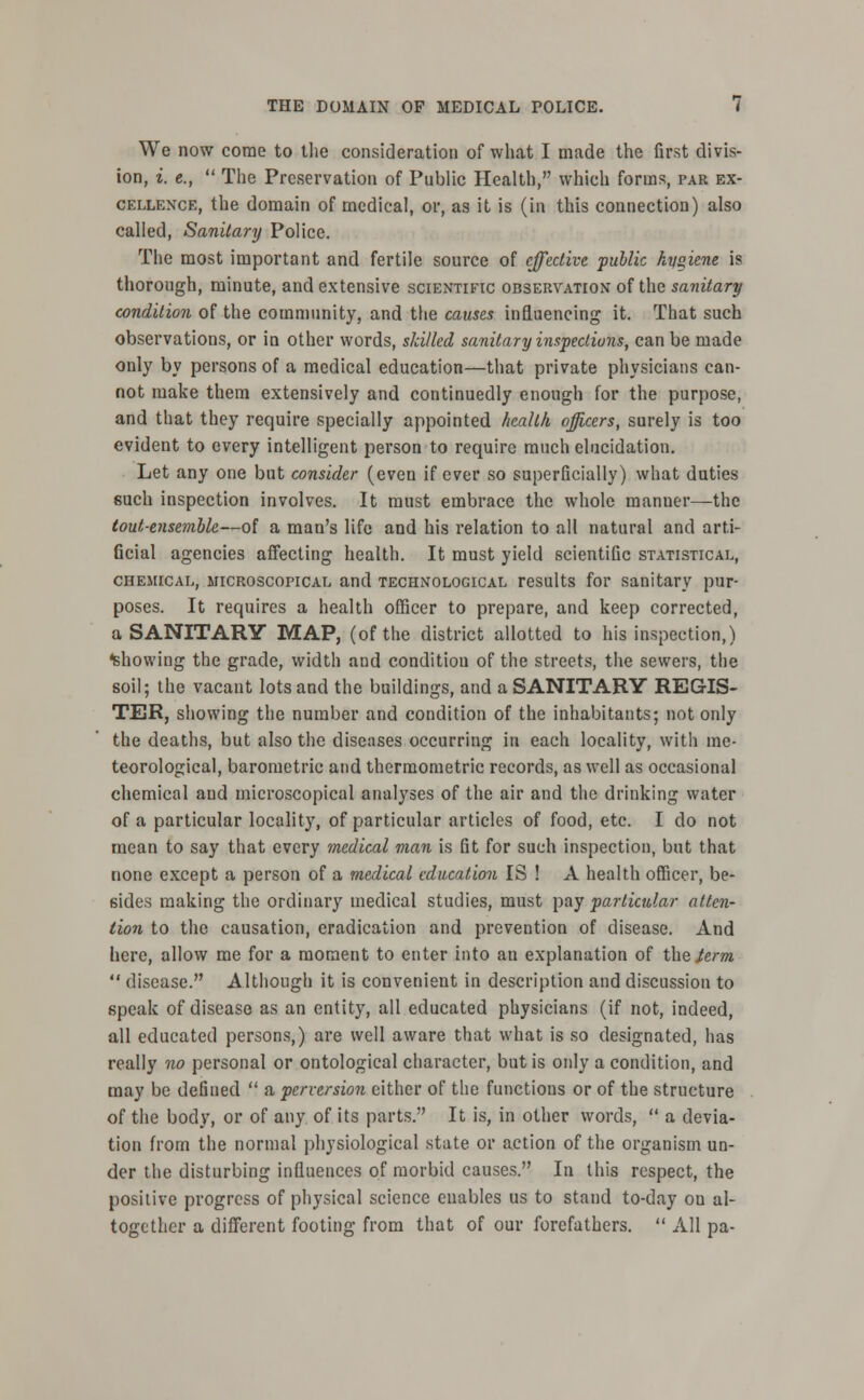 We now come to the consideration of what I made the first divis- ion, i. e.,  The Preservation of Public Health, which forms, par ex- cellence, the domain of medical, or, as it is (in this connection) also called, Sanitary Police. The most important and fertile source of effective public hys>iene is thorough, minute, and extensive scientific observation' of the sanitary condition of the community, and the causes influencing it. That such observations, or in other words, skilled sanitary inspections, can be made only by persons of a medical education—that private physicians can- not make them extensively and continuedly enough for the purpose, and that they require specially appointed health officers, surely is too evident to every intelligent person to require much elucidation. Let any one but consider (even if ever so superficially) what duties such inspection involves. It must embrace the whole manner—the tout-ensemble—of a man's life and his relation to all natural and arti- ficial agencies affecting health. It must yield scientiGc statistical, chemical, microscopical and technological results for sanitary pur- poses. It requires a health officer to prepare, and keep corrected, a SANITARY MAP, (of the district allotted to his inspection,) showing the grade, width and condition of the streets, the sewers, the soil; the vacant lots and the buildings, and a SANITARY REGIS- TER, showing the number and condition of the inhabitants; not only the deaths, but also the diseases occurring in each locality, with me- teorological, barometric and thermometric records, as well as occasional chemical and microscopical analyses of the air and the drinking water of a particular locality, of particular articles of food, etc. I do not mean to say that every medical man is fit for such inspection, but that none except a person of a medical education IS ! A health officer, be- sides making the ordinary medical studies, must pay particular atten- tion to the causation, eradication and prevention of disease. And here, allow me for a moment to enter into an explanation of the term  disease. Although it is convenient in description and discussion to speak of disease as an entity, all educated physicians (if not, indeed, all educated persons,) are well aware that what is so designated, has really no personal or ontological character, but is only a condition, and may be defined  a perversion either of the functions or of the structure of the body, or of any of its parts. It is, in other words,  a devia- tion from the normal physiological state or action of the organism un- der the disturbing influences of morbid causes. In this respect, the positive progress of physical science enables us to stand to-day on al- together a different footing from that of our forefathers.  All pa-