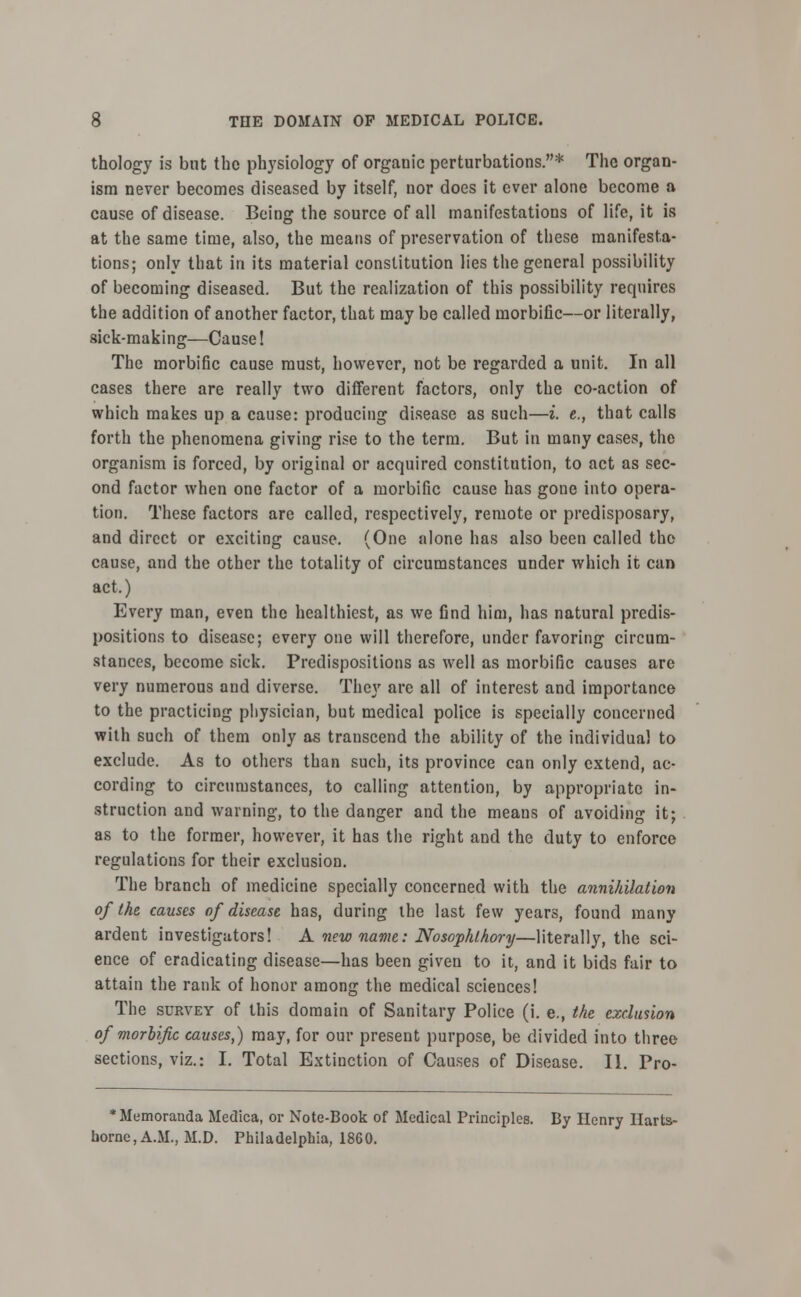 thology is but the physiology of organic perturbations.* The organ- ism never becomes diseased by itself, nor does it ever alone become a cause of disease. Being the source of all manifestations of life, it is at the same time, also, the means of preservation of these manifesta- tions; only that in its material constitution lies the general possibility of becoming diseased. But the realization of this possibility requires the addition of another factor, that may be called morbific—or literally, sick-making—Cause! The morbific cause must, however, not be regarded a unit. In all cases there are really two different factors, only the co-action of which makes up a cause: producing disease as such—i. c, that calls forth the phenomena giving rise to the term. But in many cases, the organism is forced, by original or acquired constitution, to act as sec- ond factor when one factor of a morbific cause has gone into opera- tion. These factors are called, respectively, remote or predisposary, and direct or exciting cause. (One alone has also been called the cause, and the other the totality of circumstances under which it can act.) Every man, even the healthiest, as we find him, has natural predis- positions to disease; every one will therefore, under favoring circum- stances, become sick. Predispositions as well as morbific causes are very numerous and diverse. They are all of interest and importance to the practicing physician, but medical police is specially concerned with such of them only as transcend the ability of the individual to exclude. As to others than such, its province can only extend, ac- cording to circumstances, to calling attention, by appropriate in- struction and warning, to the danger and the means of avoiding it; as to the former, however, it has the right and the duty to enforce regulations for their exclusion. The branch of medicine specially concerned with the annihilation of (he causes of disease has, during the last few years, found many ardent investigators! A new name: Nosophlhory—literally, the sci- ence of eradicating disease—has been given to it, and it bids fair to attain the rank of honor among the medical sciences! The survey of this domain of Sanitary Police (i. e., the exclusion of morbific causes,) may, for our present purpose, be divided into three sections, viz.: I. Total Extinction of Causes of Disease. II. Pro- * Memoranda Medica, or Note-Book of Medical Principles. By Henry Ilarts- horne.A.M., M.D. Philadelphia, 1860.