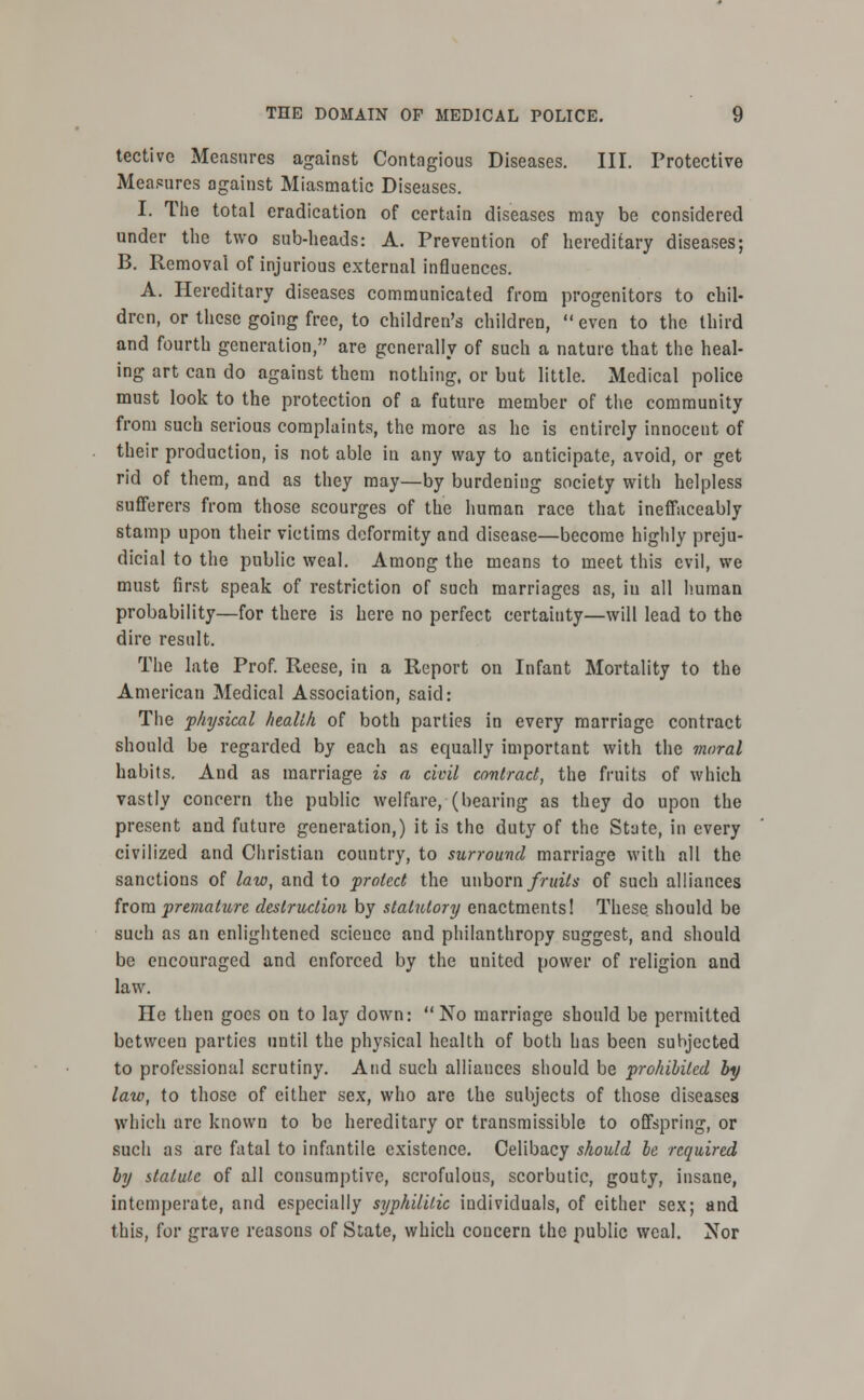 tective Measures against Contagious Diseases. III. Protective Measures against Miasmatic Diseases. I. The total eradication of certain diseases may be considered under the two sub-heads: A. Prevention of hereditary diseases; B. Removal of injurious external influences. A. Hereditary diseases communicated from progenitors to chil- dren, or these going free, to children's children,  even to the third and fourth generation, are generally of such a nature that the heal- ing art can do against them nothing, or but little. Medical police must look to the protection of a future member of the community from such serious complaints, the more as he is entirely innocent of their production, is not able in any way to anticipate, avoid, or get rid of them, and as they may—by burdening society with helpless sufferers from those scourges of the human race that ineffaceably stamp upon their victims deformity and disease—become highly preju- dicial to the public weal. Among the means to meet this evil, we must first speak of restriction of such marriages as, in all human probability—for there is here no perfect certainty—will lead to the dire result. The late Prof. Reese, in a Report on Infant Mortality to the American Medical Association, said: The physical health of both parties in every marriage contract should be regarded by each as equally important with the moral habits. And as marriage is a civil contract, the fruits of which vastly concern the public welfare, (bearing as they do upon the present and future generation,) it is the duty of the State, in every civilized and Christian country, to surround marriage with all the sanctions of law, and to protect the unborn fruits of such alliances from premature destruction by statutory enactments! These, should be such as an enlightened science and philanthropy suggest, and should be encouraged and enforced by the united power of religion and law. He then goes on to lay down: No marriage should be permitted between parties until the physical health of both has been subjected to professional scrutiny. And such alliances should be prohibited by law, to those of either sex, who are the subjects of those diseases which are known to be hereditary or transmissible to offspring, or such as are fatal to infantile existence. Celibacy should be required by statute of aJl consumptive, scrofulous, scorbutic, gouty, insane, intemperate, and especially syphilitic individuals, of cither sex; and this, for grave reasons of State, which concern the public weal. Nor