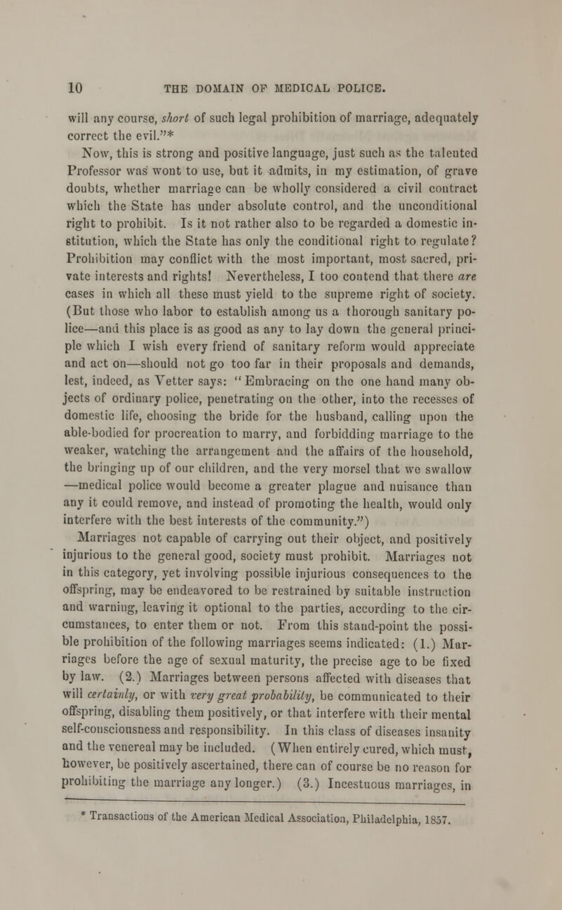 will any course, short of such legal prohibition of marriage, adequately correct the evil.* Now, this is strong and positive language, just such as the talented Professor was wont to use, bat it admits, in my estimation, of grave doubts, whether marriage can be wholly considered a civil contract which the State has under absolute control, and the unconditional right to prohibit. Is it not rather also to be regarded a domestic in- stitution, which the State has only the conditional right to regulate? Prohibition may conflict with the most important, most sacred, pri- vate interests and rights! Nevertheless, I too contend that there are cases in which all these must yield to the supreme right of society. (But those who labor to establish among us a thorough sanitary po- lice—and this place is as good as any to lay down the general princi- ple which I wish every friend of sanitary reform would appreciate and act on—should not go too far in their proposals and demands, lest, indeed, as Vetter says: Embracing on the one hand many ob- jects of ordinary police, penetrating on the other, into the recesses of domestic life, choosing the bride for the husband, calling upon the able-bodied for procreation to marry, and forbidding marriage to the weaker, watching the arrangement and the affairs of the household, the bringing up of our children, and the very morsel that we swallow —medical police would become a greater plague and nuisance than any it could remove, and instead of promoting the health, would only interfere with the best interests of the community.) Marriages not capable of carrying out their object, and positively injurious to the general good, society must prohibit. Marriages not in this category, yet involving possible injurious consequences to the offspring, may be endeavored to be restrained by suitable instruction and warning, leaving it optional to the parties, according to the cir- cumstances, to enter them or not. From this stand-point the possi- ble prohibition of the following marriages seems indicated: (1.) Mar- riages before the age of sexual maturity, the precise age to be fixed by law. (2.) Marriages between persons affected with diseases that will certainly, or with very great probability, be communicated to their offspring, disabling them positively, or that interfere with their mental self-conscionsness and responsibility. In this class of diseases insanity and the venereal may be included. (Wheu entirely cured, which must, however, be positively ascertained, there can of course be no reason for prohibiting the marriage any longer.) (3.) Incestuous marriages, in * Transactions of the American Medical Association, Philadelphia, 1857.