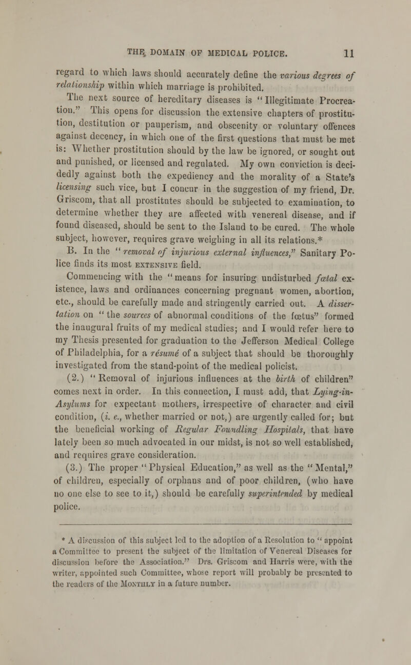 regard to which laws should accurately deGne the various degrees of relationship within which marriage is prohibited. The next source of hereditary diseases is  Illegitimate Procrea- tion. This opens for discussion the extensive chapters of prostitu- tion, destitution or pauperism, and obscenity or voluntary offences against decency, in which one of the first questions that must be met is: Whether prostitution should by the law be ignored, or sought out and punished, or licensed and regulated. My own conviction is deci- dedly against both the expediency and the morality of a State's licensing such vice, but I concur in the suggestion of my friend, Dr. Griseom, that all prostitutes should be subjected to examination, to determine whether they are affected with venereal disease, and if found diseased, should be sent to the Island to be cured. The whole subject, however, requires grave weighing in all its relations.* B. In the  removal of injurious external influences, Sanitary Po- lice finds its most extensive field. Commencing with the  means for insuring undisturbed fozlal ex- istence, laws and ordinances concerning pregnant women, abortion, etc., should be carefully made and stringently carried out. A disser- tation on  the sources of abnormal conditions of the foetus formed the inaugural fruits of ray medical studies; and I would refer here to my Thesis presented for graduation to the Jefferson Medical College of Philadelphia, for a resume of a subject that should be thoroughly investigated from the stand-point of the medical policist. (2.) Removal of injurious influences at the birth of children comes next in order. In this connection, I must add, that Lying-in- Asylums for expectant mothers, irrespective of character and civil condition, (i. e., whether married or not,) are urgently called for; but the beneficial working of Regular Foundling Hospitals, that have lately been so much advocated in our midst, is not so well established, and requires grave consideration. (3.) The proper  Physical Education, as well as the  Mental, of children, especially of orphaus and of poor children, (who have no one else to see to it,) should be carefully superintended by medical police. * A discussion of this subject led to the adoption of a Resolution to  appoint a Committee to present the subject of the limitation of Venereal Diseases for discussion before the Association. Drs. Griseom and Harris were, with the writer, appointed such Committee, whose report will probably be presented to the readers of the Moxtuly in a future cumber.