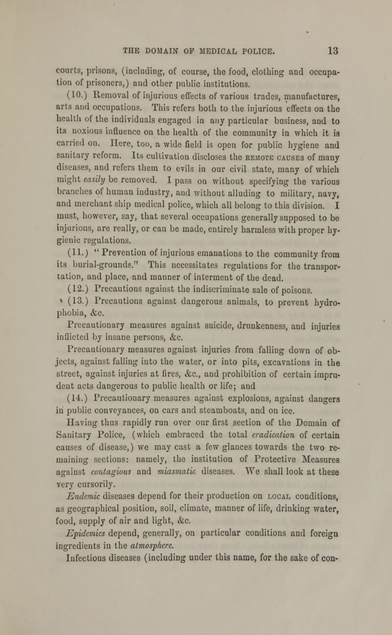 courts, prisons, (including, of course, the food, clothing and occupa- tion of prisoners,) and other public institutions. (10.) Removal of injurious effects of various trades, manufactures, arts and occupations. This refers both to the injurious effects on the health of the individuals engaged in any particular business, aud to its noxious influence on the health of the community in which it is carried on. Ilere, too, a wide Geld is open for public hygiene and sanitary reform. Its cultivation discloses the remote causes of many diseases, and refers them to evils in our civil state, many of which might easily be removed. I pass on without specifying the various branches of human industry, and without alluding to military, navy, and merchant ship medical police, which all belong to this division. I must, however, say, that several occupations generally supposed to be injurious, are really, or can be made, entirely harmless with proper hy- gienic regulations. (11.)  Prevention of injurious emanations to the community from its burial-grounds. This necessitates regulations for the transpor- tation, and place, and manner of interment of the dead. (12.) Precautions against the indiscriminate sale of poisons. » (13.) Precautions against dangerous animals, to prevent hydro- phobia, &c. Precautionary measures against suicide, drunkenness, and injuries inflicted by insane persons, &c. Precautionary measures against injuries from falling down of ob- jects, against falling iuto the water, or into pits, excavations in the street, against injuries at fires, &c, aud prohibition of certain impru- dent acts dangerous to public health or life; and (14.) Precautionary measures against explosions, against dangers in public conveyances, on cars and steamboats, and on ice. Having thus rapidly run over our first section of the Domain of Sanitary Police, (which embraced the total eradication of certain causes of disease,) we may cast a few glances towards the two re- maining sections: namely, the institution of Protective Measures against contagious and miasmatic diseases. We shall look at these very cursorily. Endemic diseases depend for their production on local conditions, as geographical position, soil, climate, manner of life, drinking water, food, supply of air and light, &c. Epidemics depend, generally, on particular conditions and foreign ingredients in the atmosphere. Infectious diseases (including under this name, for the sake of con-