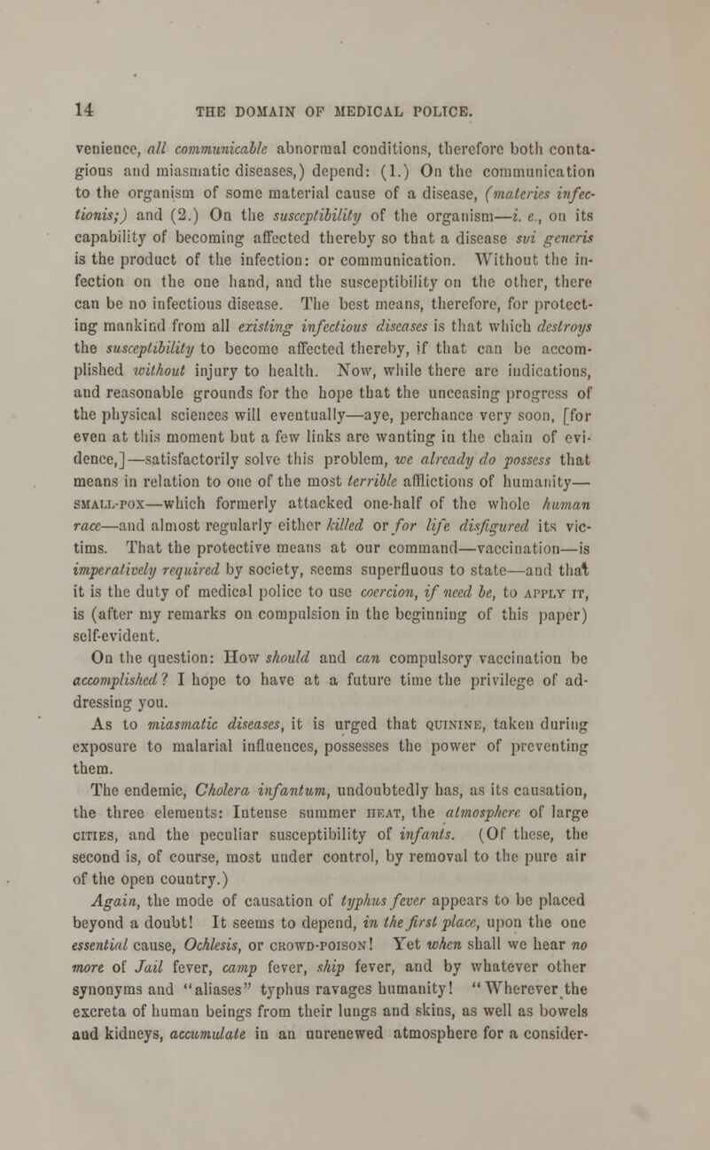 venience, all communicable abnormal conditions, therefore both conta- gious and miasmatic diseases,) depend: (1.) On the communication to the organism of some material cause of a disease, (materies infec- tionis;) and (2.) On the susceptibility of the organism—i. e., on its capability of becoming affected thereby so that a disease svi generis is the product of the infection: or communication. Without tlie in- fection on the one hand, and the susceptibility on the other, there can be no infectious disease. The best means, therefore, for protect- ing mankind from all existing infectious diseases is that which destroys the susceptibility to become affected thereby, if that can be accom- plished without injury to health. Now, while there are indications, and reasonable grounds for the hope that the unceasing progress of the physical sciences will eventually—aye, perchance very soon, [for even at this moment but a few links are wanting in the chain of evi- dence,]—satisfactorily solve this problem, we already do possess that means in relation to one of the most terrible afflictions of humanity— small-pox—which formerly attacked one-half of the whole human race—and almost regularly either killed or for life disfigured its vic- tims. That the protective means at our command—vaccination—is imperatively required by society, seems superfluous to state—and thai; it is the duty of medical police to use coercion, if need be, to apply it, is (after my remarks on compulsion in the beginning of this paper) self-evident. On the question: How should and can compulsory vaccination be accomplished ? I hope to have at a future time the privilege of ad- dressing you. As to miasmatic diseases, it is urged that quinine, taken during exposure to malarial influences, possesses the power of preventing them. The endemic, Cholera infantum, undoubtedly has, as its causation, the three elements: Intense summer heat, the atmosphere of large cities, and the peculiar susceptibility of infants. (Of these, the second is, of course, most under control, by removal to the pure air of the open country.) Again, the mode of causation of typhus fever appears to be placed beyond a doubt! It seems to depend, in the first place., upon the one essential cause, Ochlesis, or crowd-poison! Yet when shall we hear no more of Jail fever, camp fever, ship fever, and by whatever other synonyms and aliases typhus ravages humanity! Wherever the excreta of human beings from their lungs and skins, as well as bowels aud kidneys, accumulate in an unrenewed atmosphere for a consider-