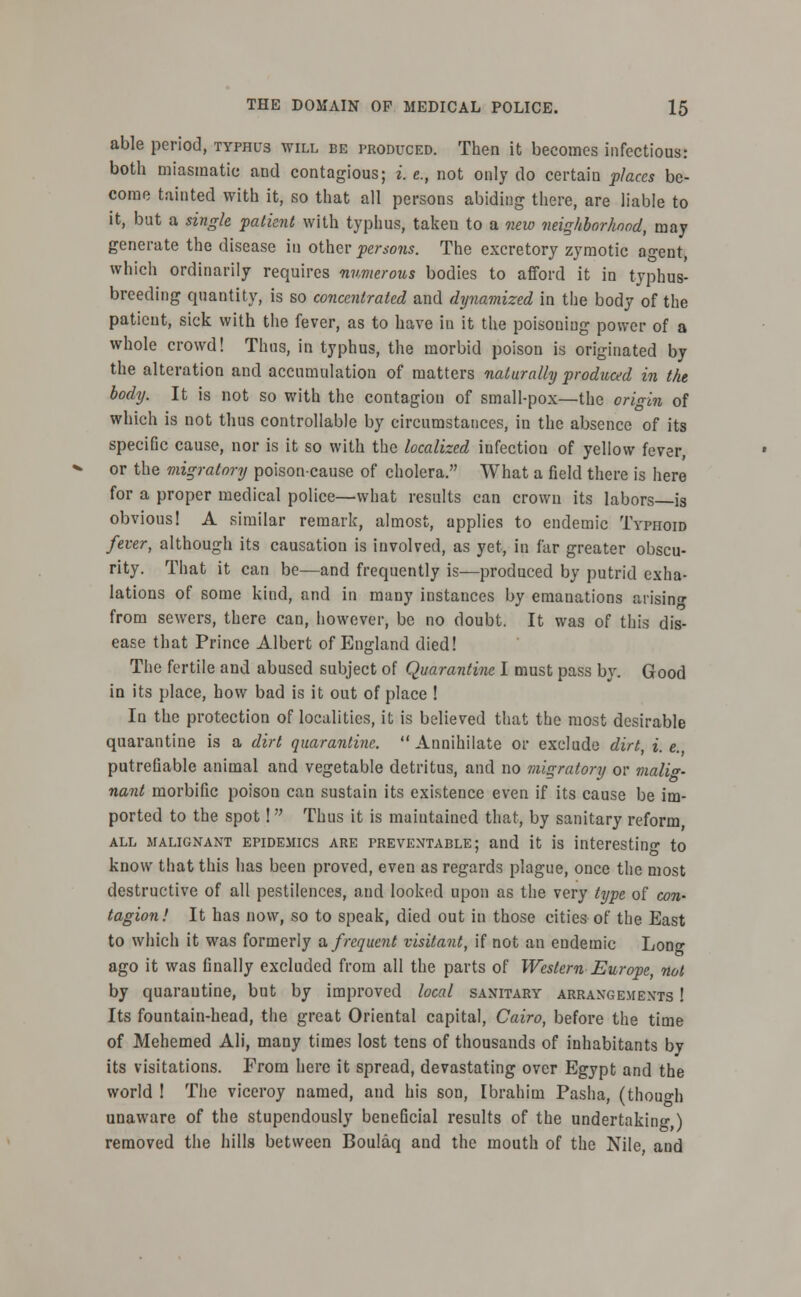 able period, typhus will be produced. Then it becomes infectious: both miasmatic and contagious; i. e., not only do certain places be- come tainted with it, so that all persons abiding there, are liable to it, but a single patient with typhus, taken to a new neighborhood, may generate the disease iu other persons. The excretory zymotic agent, which ordinarily requires numerous bodies to afford it in typhus- breeding quantity, is so concentrated and dynamized in the body of the paticut, sick with the fever, as to have in it the poisoning power of a whole crowd! Thus, in typhus, the morbid poison is originated by the alteration and accumulation of matters naturally produced in the body. It is not so with the contagion of small-pox—the origin of which is not thus controllable by circumstances, in the absence of its specific cause, nor is it so with the localized infection of yellow fever, or the migratory poison-cause of cholera. What a field there is here for a proper medical police—what results can crown its labors is obvious 1 A similar remark, almost, applies to endemic Typhoid fever, although its causation is involved, as yet, in far greater obscu- rity. That it can be—and frequently is—produced by putrid exha- lations of some kind, and in many instances by emanations arising from sewers, there can, however, be no doubt. It was of this dis- ease that Prince Albert of England died! The fertile and abused subject of Quarantine I must pass by. Good in its place, how bad is it out of place ! la the protection of localities, it is believed that the most desirable quarantine is a dirt quarantine.  Annihilate or exclude dirt, i. e., putrefiable animal and vegetable detritus, and no migratory or malig- nant morbific poison can sustain its existence even if its cause be im- ported to the spot! Thus it is maintained that, by sanitary reform all malignant epidemics are preventable; and it is interesting to know that this has been proved, even as regards plague, once the most destructive of all pestilences, and looked upon as the very type of con- tagion! It has now, so to speak, died out in those cities of the East to which it was formerly a. frequent visitant, if not an endemic Lono- ago it was finally excluded from all the parts of Western Europe, not by quarantine, but by improved local sanitary arrangements ! Its fountain-head, the great Oriental capital, Cairo, before the time of Mehemed Ali, many times lost tens of thousands of inhabitants by its visitations. Prom here it spread, devastating over Egypt and the world ! The viceroy named, and his son, Ibrahim Pasha, (though unaware of the stupendously beneficial results of the undertaking,) removed the hills between Boulaq and the mouth of the Nile, and