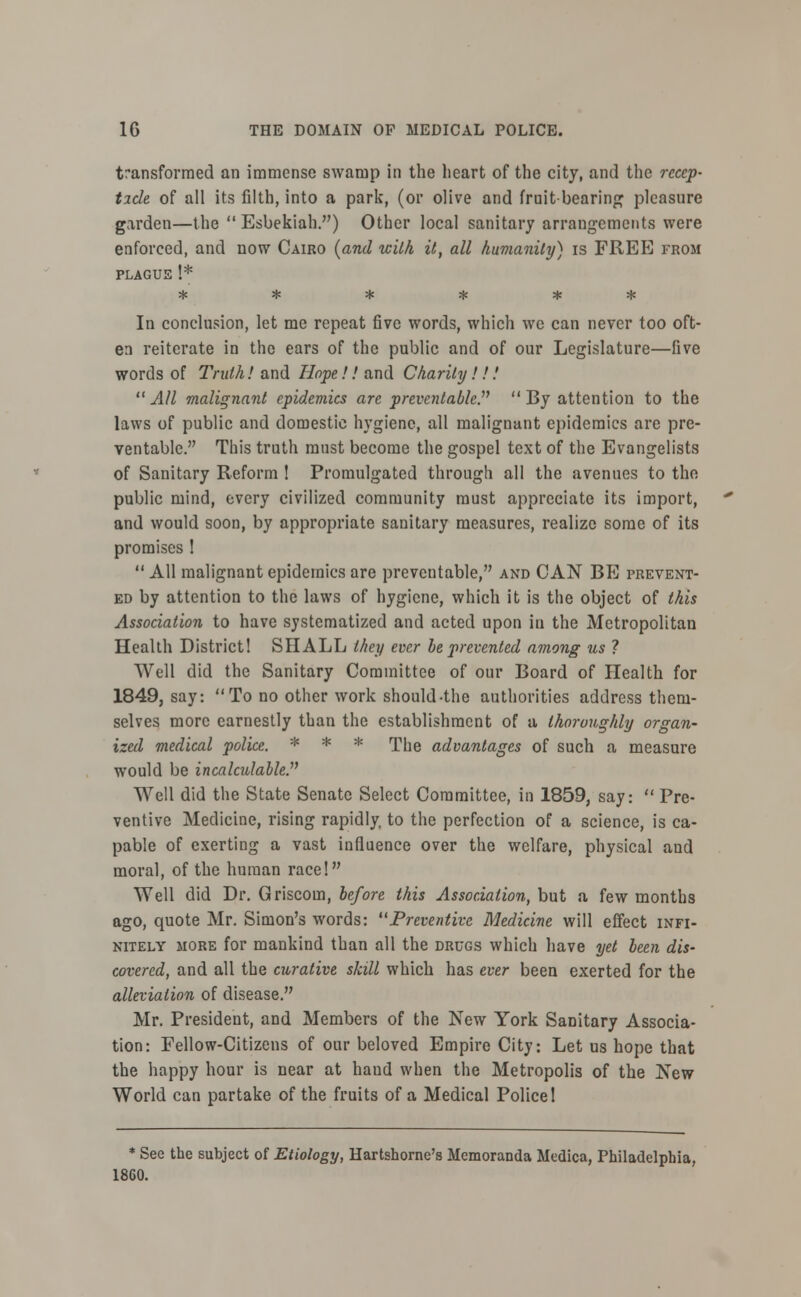 transformed an immense swamp in the heart of the city, and the reap- tide of all its filth, into a park, (or olive and fruit bearing pleasure garden—the  Esbekiah.) Other local sanitary arrangements were enforced, and now Cairo (and with it, all humanity) is FREE from plague !* * * * * * * In conclusion, let me repeat five words, which we can never too oft- en reiterate in the ears of the public and of our Legislature—five words of Truth! and Hope!! and Charity!!,' All malignant epidemics are preventable? By attention to the laws of public and domestic hygiene, all malignant epidemics are pre- ventable. This truth must become the gospel text of the Evangelists of Sanitary Reform 1 Promulgated through all the avenues to the public mind, every civilized community must appreciate its import, and would soon, by appropriate sanitary measures, realize some of its promises 1  All malignant epidemics are preventable, and CAN BE prevent- ed by attention to the laws of hygiene, which it is the object of this Association to have systematized and acted upon in the Metropolitan Health District! SHALL they ever be prevented among us 1 Well did the Sanitary Committee of our Board of Health for 1849, say: To no other work should-the authorities address them- selves more earnestly than the establishment of a thoroughly organ- ized medical police. * * * The advantages of such a measure would be incalculable. Well did the State Senate Select Committee, in 1859, say:  Pre- ventive Medicine, rising rapidly, to the perfection of a science, is ca- pable of exerting a vast influence over the welfare, physical and moral, of the human race! Well did Dr. Griscom, before this Association, but a few months ago, quote Mr. Simon's words: Preventive Medicine will effect infi- nitely more for mankind than all the drugs which have yet been dis- covered, and all the curative skill which has ever been exerted for the alleviation of disease. Mr. President, and Members of the New York Sanitary Associa- tion: Fellow-Citizens of our beloved Empire City: Let us hope that the happy hour is near at haud when the Metropolis of the New World can partake of the fruits of a Medical Police 1 * See the subject of Etiology, Hartshorne's Memoranda Medica, Philadelphia, I860.