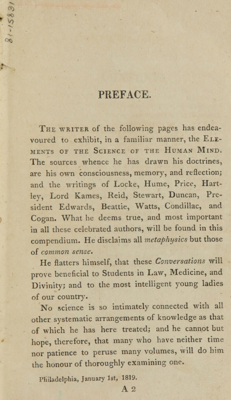 PREFACE. The writer of the following pages has endea- voured to exhibit, in a familiar manner, the Ele- ments of the Science of the Human Mind. The sources whence he has drawn his doctrines, are his own consciousness, memory, and reflection; and the writings of Locke, Hume, Price, Hart- ley, Lord Karnes, Reid, Stewart, Duncan, Pre- sident Edwards, Beattie, Watts, Condillac, and Cogan. What he deems true, and most important in all these celebrated authors, will be found in this compendium. He disclaims all metaphysics but those of common sense. He flatters himself, that these Conversations will prove beneficial to Students in Law, Medicine, and Divinity; and to the most intelligent young ladies of our country. No science is so intimately connected with all other systematic arrangements of knowledge as that of which he has here treated; and he cannot but hope, therefore, that many who have neither time nor patience to peruse many volumes, will do him the honour of thoroughly examining one. Philadelphia, January 1st, 1819. A2