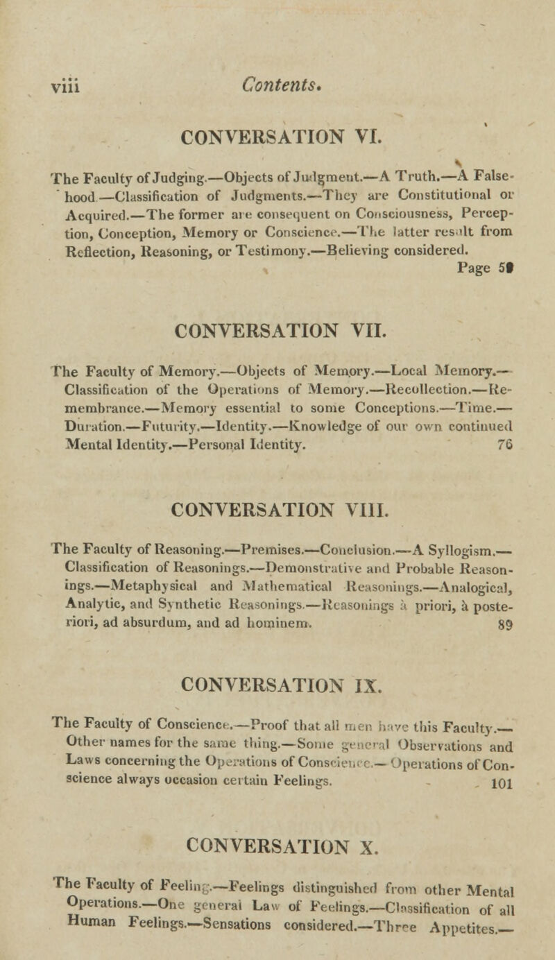 CONVERSATION VI. The Faculty of Judging—Objects of Judgment.—A Truth.—A False- hood—Classification of Judgments.—They are Constitutional or Acquired.—The former are consequent on Consciousness, Percep- tion, Conception, Memory or Conscience.—The latter res tit from Reflection, Reasoning, or Testimony.—Believing considered. Page 5t CONVERSATION VII. The Faculty of Memory.—Objects of Memory.—Local Memory.— Classification of the Operations of Memory.—Recollection.—Re- membrance.—Memory essential to some Conceptions.—Time.— Duration.—Futurity.—Identity.—Knowledge of our own continued Mental Identity.—Personal Identity. 76 CONVERSATION VIII. The Faculty of Reasoning.—Premises.—Conclusion.—A Syllogism.— Classification of Reasonings.—Demonstrative and Probable Reason- ings.—Metaphysical and Mathematical Reasonings.—Analogical, Analytic, and Synthetic Reasonings.—Reasonings a priori, a poste- riori, ad absurdum, and ad hominem. 89 CONVERSATION IX. The Faculty of Conscience.—Proof that all men have this Faculty.— Other names for the same thing.—Som Observations and Laws concerning the Operations of Conscience.— Operations of Con- science always occasion certain Feelings. 101 CONVERSATION X. The Faculty of Feelinr;.—Feelings distinguished from other Mental Operations.—One general Law of Feelings.— Classification of all Human Feelings.—Sensations considered.—Thr-e Apnetites.—