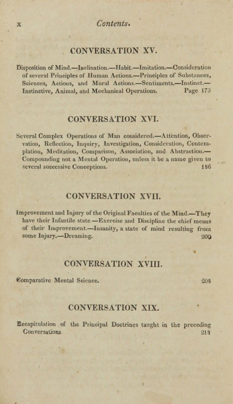 CONVERSATION XV. Disposition of Mind.—Inclination.—Habit.—Imitation.—Consideration of several Principles of Human Actions.—Principles of Substances, Sciences, Actions, and Moral Actions.—Sentiments.—Instinct.— Instinctive, Animal, and Mechanical Operations. Page 173 CONVERSATION XVI. Several Complex Operations of Man considered.—Attention, Obser- vation, Reflection, Inquiry, Investigation, Consideration, Contem- plation, Meditation, Comparison, Association, and Abstraction.— Compounding not a Mental Operation, unless it be a name given to several successive Conceptions. 186 CONVERSATION XVII. Improvement and Injury of the Original Faculties of the Mind.—They have their Infantile state—Exercise and Discipline the chief means of their Improvement.—Insanity, a state of mind resulting from some Injury.—Dreaming. 200 CONVERSATION XVIII. Comparative Mental Science. 208 CONVERSATION XIX. Recapitulation of the Principal Doctrines taught in the preceding Conversations. 218
