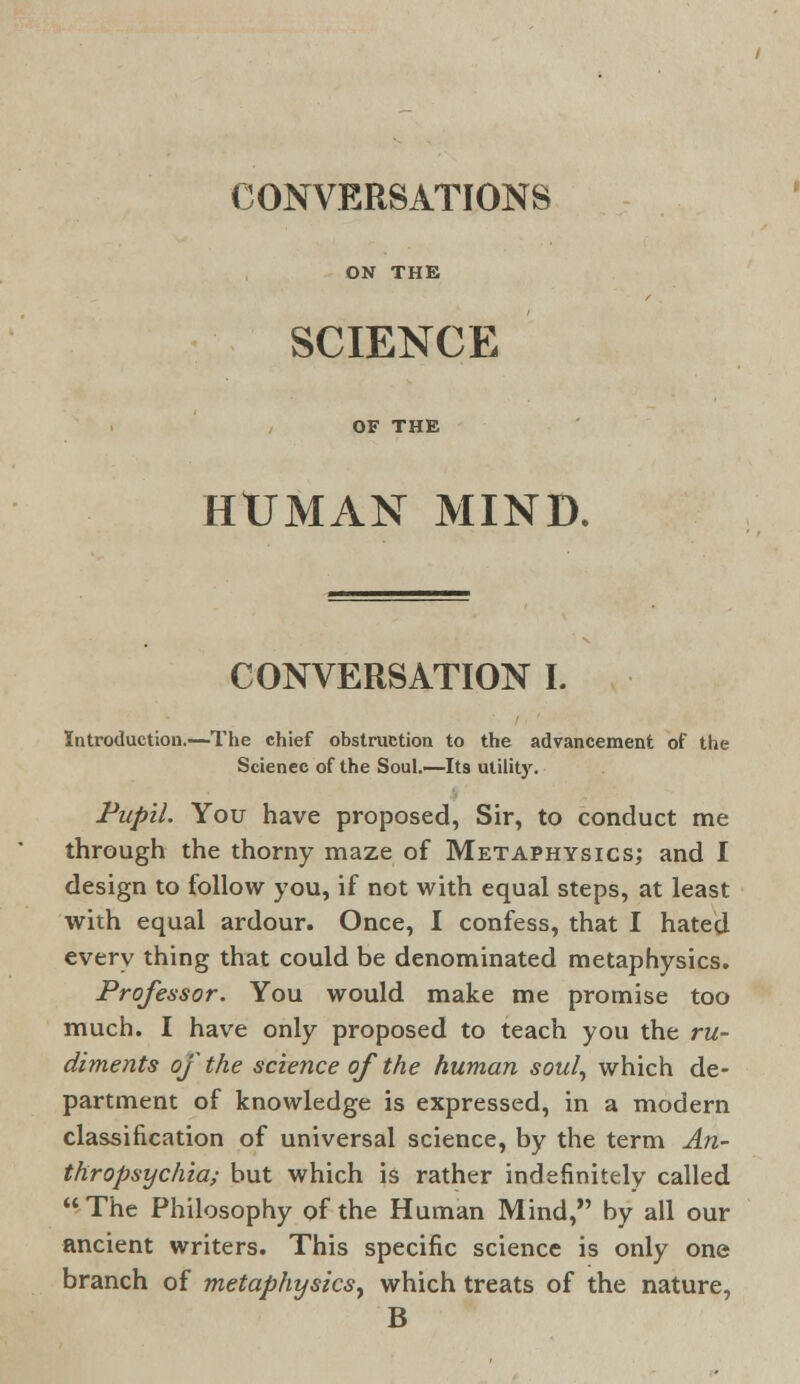 ON THE SCIENCE OF THE HUMAN MIND. CONVERSATION I. Introduction.—The chief obstruction to the advancement of the Scienec of the Soul.—Its utility. Pupil. You have proposed, Sir, to conduct me through the thorny maze of Metaphysics; and I design to follow you, if not with equal steps, at least with equal ardour. Once, I confess, that I hated every thing that could be denominated metaphysics. Professor. You would make me promise too much. I have only proposed to teach you the ru- diments of the science of the human soul, which de- partment of knowledge is expressed, in a modern classification of universal science, by the term An- thropsychia; but which is rather indefinitely called The Philosophy of the Human Mind, by all our ancient writers. This specific science is only one branch of metaphysics, which treats of the nature, B