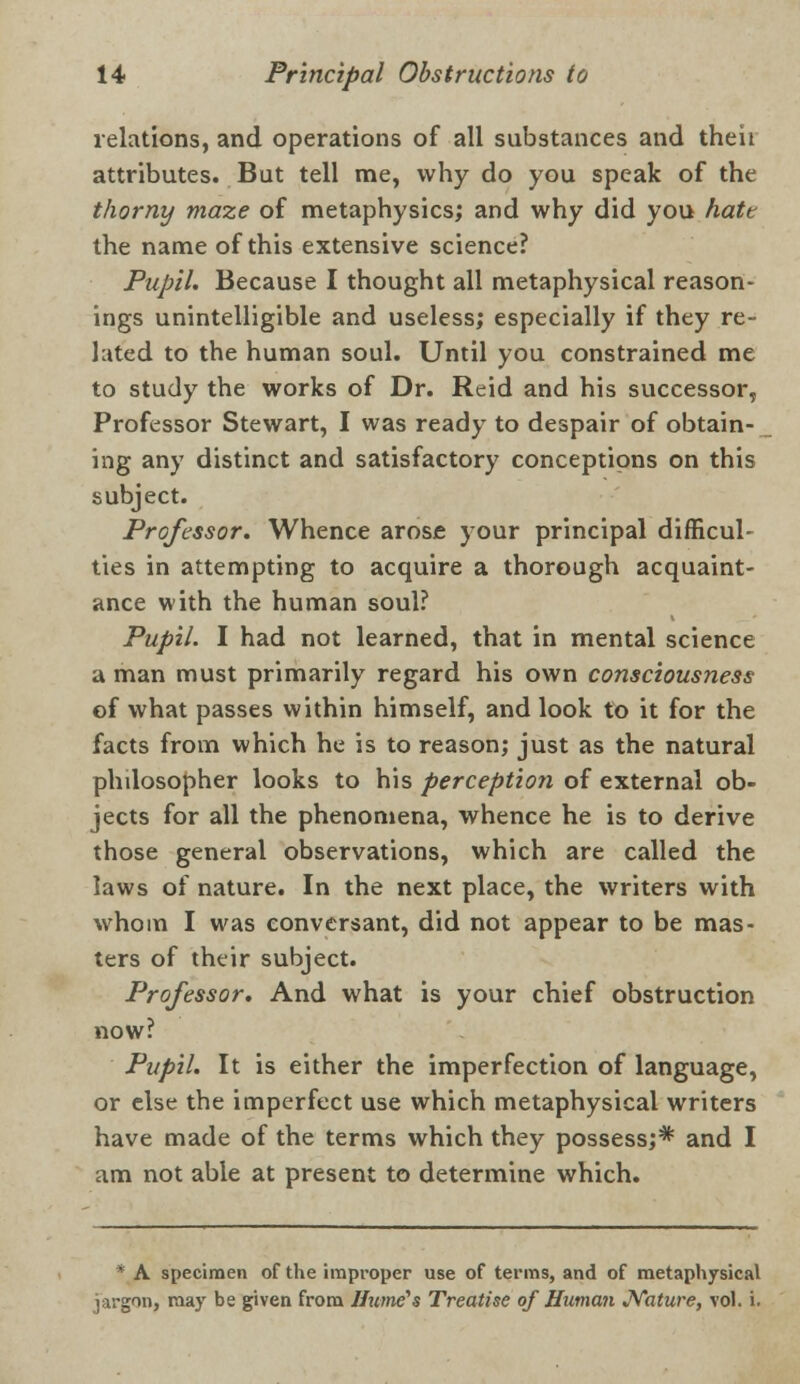 relations, and operations of all substances and their attributes. But tell me, why do you speak of the thorny maze of metaphysics; and why did you hatt the name of this extensive science? Pupil. Because I thought all metaphysical reason- ings unintelligible and useless; especially if they re- lated to the human soul. Until you constrained me to study the works of Dr. Reid and his successor, Professor Stewart, I was ready to despair of obtain- ing any distinct and satisfactory conceptions on this subject. Professor. Whence arose your principal difficul- ties in attempting to acquire a thorough acquaint- ance with the human soul? Pupil. I had not learned, that in mental science a man must primarily regard his own consciousness of what passes within himself, and look to it for the facts from which he is to reason; just as the natural philosopher looks to his perception of external ob- jects for all the phenomena, whence he is to derive those general observations, which are called the laws of nature. In the next place, the writers with whom I was conversant, did not appear to be mas- ters of their subject. Professor. And what is your chief obstruction now? Pupil. It is either the imperfection of language, or else the imperfect use which metaphysical writers have made of the terms which they possess;* and I am not able at present to determine which. * A specimen of the improper use of terms, and of metaphysical jargon, may be given from Hume's Treatise of Human Nature, vol. i.