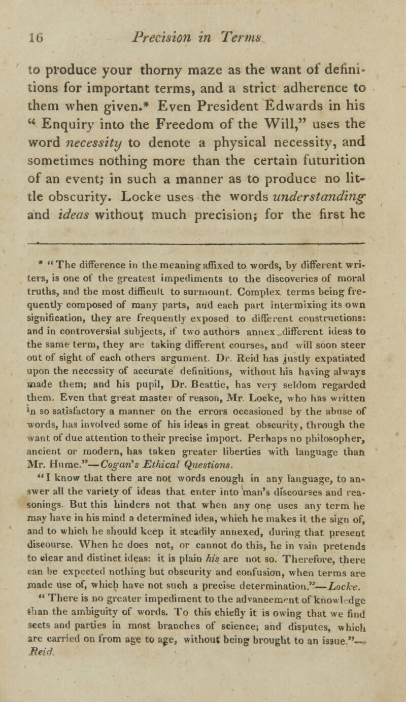 to produce your thorny maze as the want of defini- tions for important terms, and a strict adherence to them when given.* Even President Edwards in his w Enquiry into the Freedom of the Will, uses the word necessity to denote a physical necessity, and sometimes nothing more than the certain futurition of an event; in such a manner as to produce no lit- tle obscurity. Locke uses the words understanding1 and ideas without much precision; for the first he * The difference in the meaning affixed to words, by different wri- ters, is one of the greatest impediments to the discoveries of moral truths, and the most difficult to surmount. Complex terms being fre- quently composed of many parts, and each part intermixing its own signification, they are frequently exposed to different constructions: and in controversial subjects, if two authors annex different ideas to the same term, they are taking different courses, and will soon steer out of sight of each others argument. Dr. Reid has justly expatiated upon the necessity of accurate definitions, without his having always made them; and his pupil, Dr. Beattie, has very seldom regarded them. Even that great master of reason, Mr. Locke, who has written •n so satisfactory a manner on the errors occasioned by the abuse of words, has involved some of his ideas in great obscurity, through the want of due attention to their precise import. Perhaps no philosopher, ancient or modern, has taken greater liberties with language than Mr. Hume.—Cogan,s Ethical Questions. I know that there are not words enough in any language, to an- swer all the variety of ideas that enter into man's dfscourses and rea- sonings. But this hinders not that when any one uses any term he may have in his mind a determined idea, which he makes it the sign of, and to which he should keep it steadily annexed, during that present discourse. When he does not, or cannot do this, he in vain pretends to clear and distinct ideas: it is plain his are not so. Therefore, there can be expected nothing but obscurity and confusion, when terms are made use of, which have not such a precise determination.—Locke. There is no greater impediment to the advancement of know Id ge than the ambiguity of words. To this chiefly it is owing that we find sects and parties in most branches of science; and disputes, which are carried on from age to age, without being brought to an issue. Reid