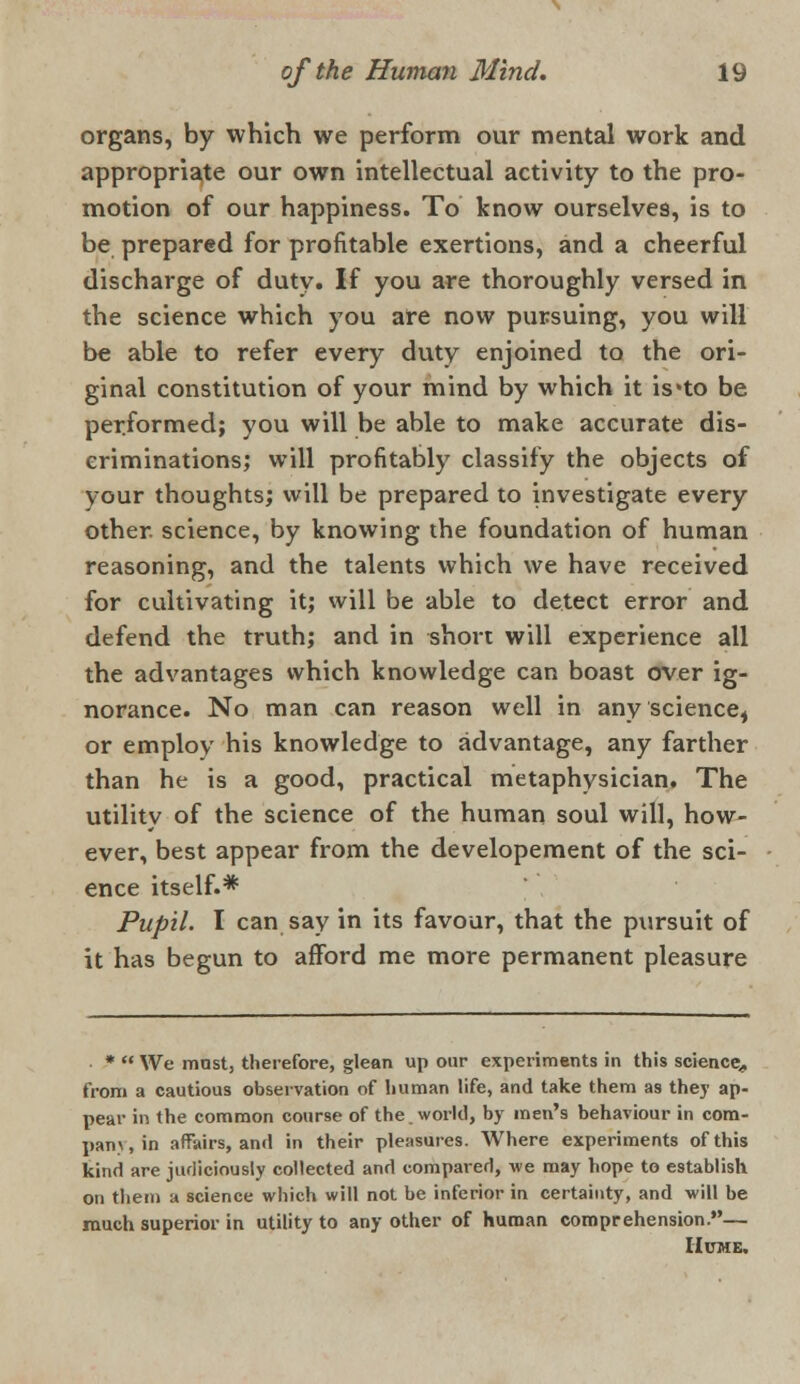 organs, by which we perform our mental work and appropriate our own intellectual activity to the pro- motion of our happiness. To know ourselves, is to be prepared for profitable exertions, and a cheerful discharge of duty. If you are thoroughly versed in the science which you are now pursuing, you will be able to refer every duty enjoined to the ori- ginal constitution of your mind by which it is'to be performed; you will be able to make accurate dis- criminations; will profitably classify the objects of your thoughts; will be prepared to investigate every other, science, by knowing the foundation of human reasoning, and the talents which we have received for cultivating it; will be able to detect error and defend the truth; and in short will experience all the advantages which knowledge can boast over ig- norance. No man can reason well in any science, or employ his knowledge to advantage, any farther than he is a good, practical metaphysician. The utility of the science of the human soul will, how- ever, best appear from the developement of the sci- ence itself.* Pupil. I can say in its favour, that the pursuit of it has begun to afford me more permanent pleasure *  We mast, therefore, glean up our experiments in this science,, from a cautious observation of human life, and take them as they ap- pear in the common course of the. world, by men's behaviour in com- pany, in affairs, and in their pleasures. Where experiments of this kind are judiciously collected and compared, we may hope to establish on them a science which will not be inferior in certainty, and will be much superior in utility to any other of human comprehension.— Hume.