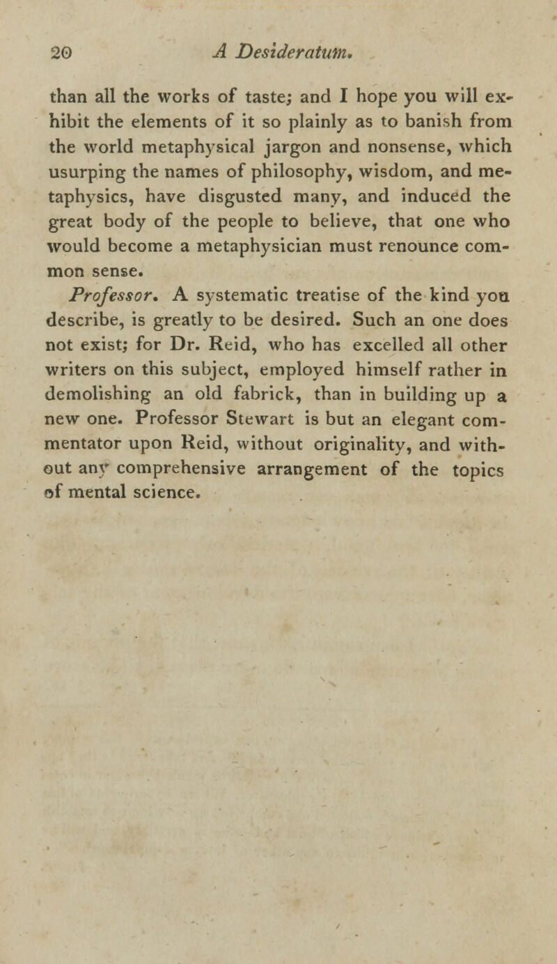 than all the works of taste; and I hope you will ex- hibit the elements of it so plainly as to banish from the world metaphysical jargon and nonsense, which usurping the names of philosophy, wisdom, and me- taphysics, have disgusted many, and induced the great body of the people to believe, that one who would become a metaphysician must renounce com- mon sense. Professor. A systematic treatise of the kind you describe, is greatly to be desired. Such an one does not exist; for Dr. Reid, who has excelled all other writers on this subject, employed himself rather in demolishing an old fabrick, than in building up a new one. Professor Stewart is but an elegant com- mentator upon Reid, without originality, and with- out any comprehensive arrangement of the topics of mental science.