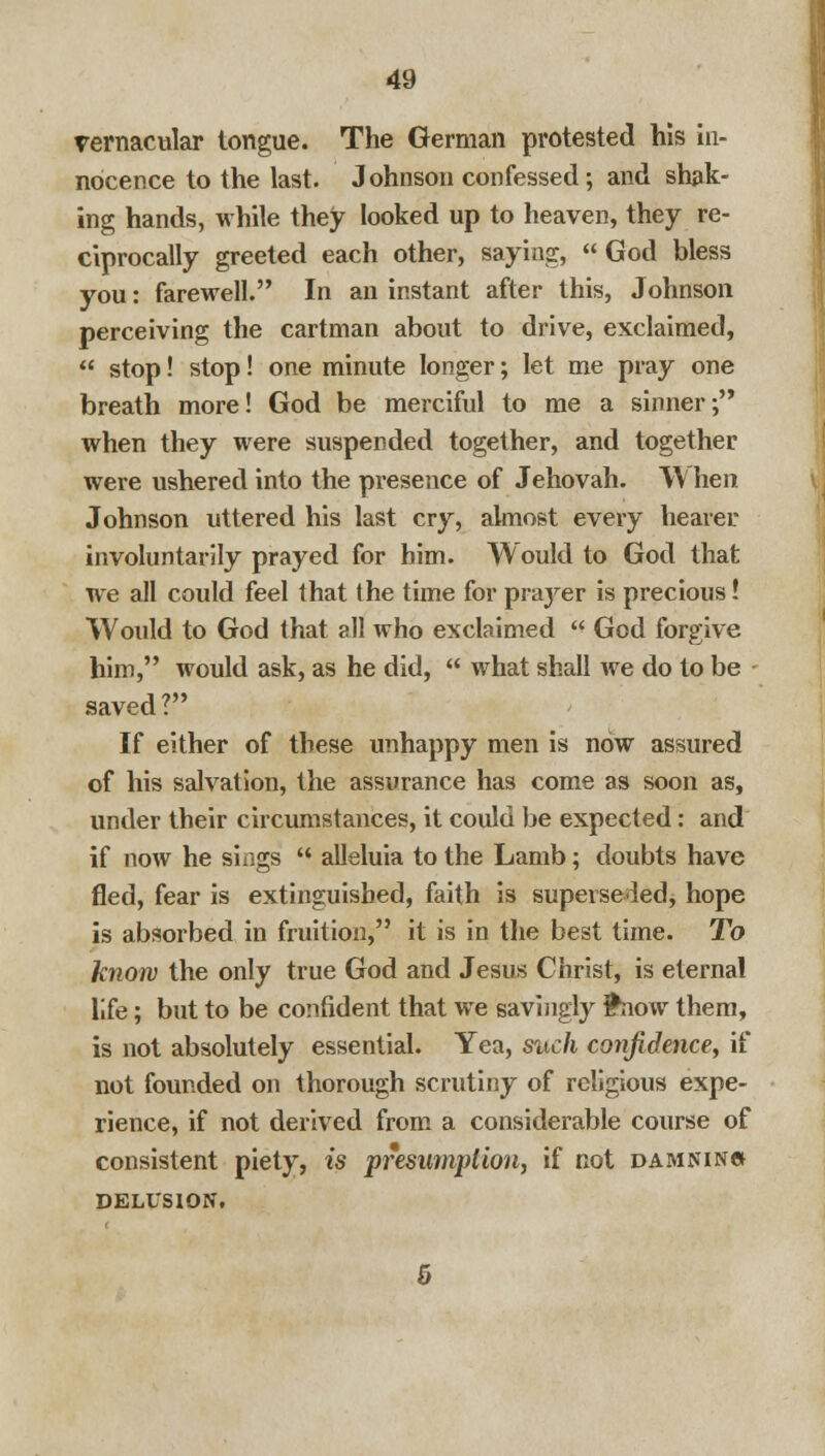 vernacular tongue. The German protested his in- nocence to the last. Johnson confessed; and shak- ing hands, while they looked up to heaven, they re- ciprocally greeted each other, saying, God bless you: farewell. In an instant after this, Johnson perceiving the cartman about to drive, exclaimed,  stop! stop! one minute longer; let me pray one breath more! God be merciful to me a sinner; when they were suspended together, and together were ushered into the presence of Jehovah. W hen Johnson uttered his last cry, almost every hearer involuntarily prayed for him. Would to God that we all could feel that the time for pra}rer is precious! Would to God that all who exclaimed  God forgive him, would ask, as he did,  what shall we do to be - saved? If either of these unhappy men is now assured of his salvation, the assurance has come as soon as, under their circumstances, it could be expected: and if now he siiigs '< alleluia to the Lamb; doubts have fled, fear is extinguished, faith is superse iedj hope is absorbed in fruition, it is in the best time. To know the only true God and Jesus Christ, is eternal life; but to be confident that we savingly friow them, is not absolutely essential. Yea, such confidence, if not founded on thorough scrutiny of religious expe- rience, if not derived from a considerable course of consistent piety, is presumption, if not damnincj delusion.