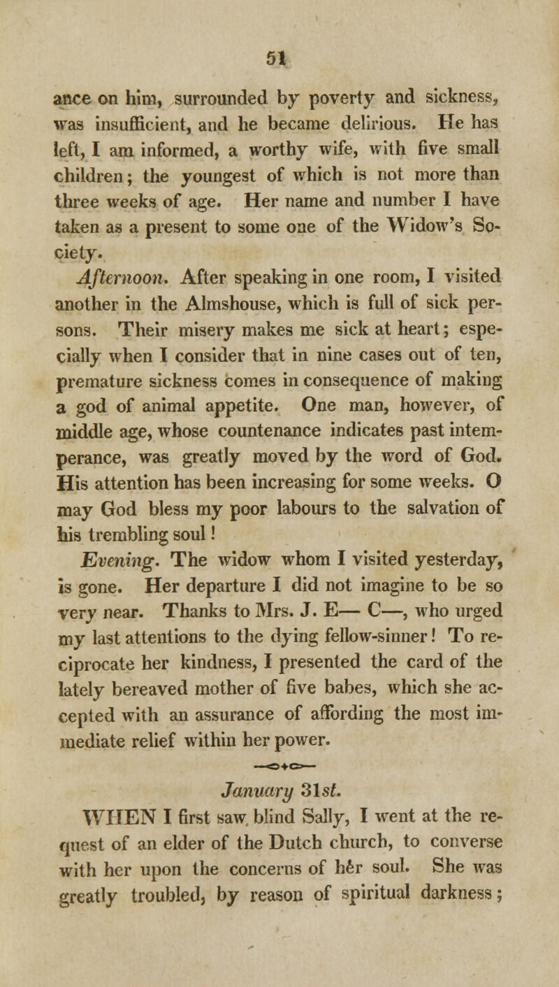 ance on him, surrounded by poverty and sickness, was insufficient, and he became delirious. He has left, I am informed, a worthy wife, with five small children; the youngest of which is not more than three weeks of age. Her name and number I have taken as a present to some one of the Widow's So- ciety. Afternoon. After speaking in one room, I visited another in the Almshouse, which is full of sick per- sons. Their misery makes me sick at heart; espe- cially when I consider that in nine cases out of ten, premature sickness Comes in consequence of making a god of animal appetite. One man, however, of middle age, whose countenance indicates past intem- perance, was greatly moved by the word of God. His attention has been increasing for some weeks. O may God bless my poor labours to the salvation of his trembling soul! Evening. The widow whom I visited yesterday, is gone. Her departure I did not imagine to be so very near. Thanks to Mrs. J. E— C—, who urged my last attentions to the dying fellow-sinner! To re- ciprocate her kindness, I presented the card of the lately bereaved mother of five babes, which she ac- cepted with an assurance of affording the most im- mediate relief within her power. January 31st. WHEN I first saw. blind Sally, I went at the re- quest of an elder of the Dutch church, to converse with her upon the concerns of her soul. She was greatly troubled, by reason of spiritual darkness;