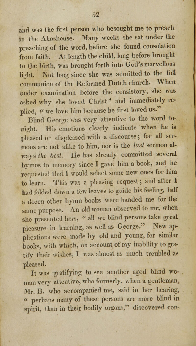 and was the first person who besought me to preach in the Almshouse. Many weeks she sat under the preaching of the word, before she found consolation from faith. At length the child, long before brought to Uie birth, was brought forth into God's marvellous light. Not long since she was admitted to the full communion of the Reformed Dutch church. When under examination before the consistory, she was asked why she loved Christ ? and immediately re- plied, f* we love him because he first loved us. Blind George was very attentive to the word to- night. His emotions clearly indicate when he is pleased or displeased with a discourse; for all ser- mons are not alike to him, nor is the last sermon al- ways the best. He has already committed several hymns to memory since I gave him a book, and he requested that I would select some new ones for him to learn. This was a pleasing request -, and after I had folded down a few leaves to guide his feeling, half a dozen other hymn books were handed me for the same purpose. An old woman observed to me, when she presented hers,  all we blind persons take great pleasure in learning, as well as George. New ap- plications were made by old and young, for similar books, with which, on account of my inability to gra- tify their wishes, I was almost as much troubled as pleased. It was gratifying to see another aged blind wo- man very attentive, who formerly, when a gentleman, Mr. B. who accompanied me, said in her hearing,  perhaps many of these persons are more blind in spirit, than in their bodily organs, discovered con-