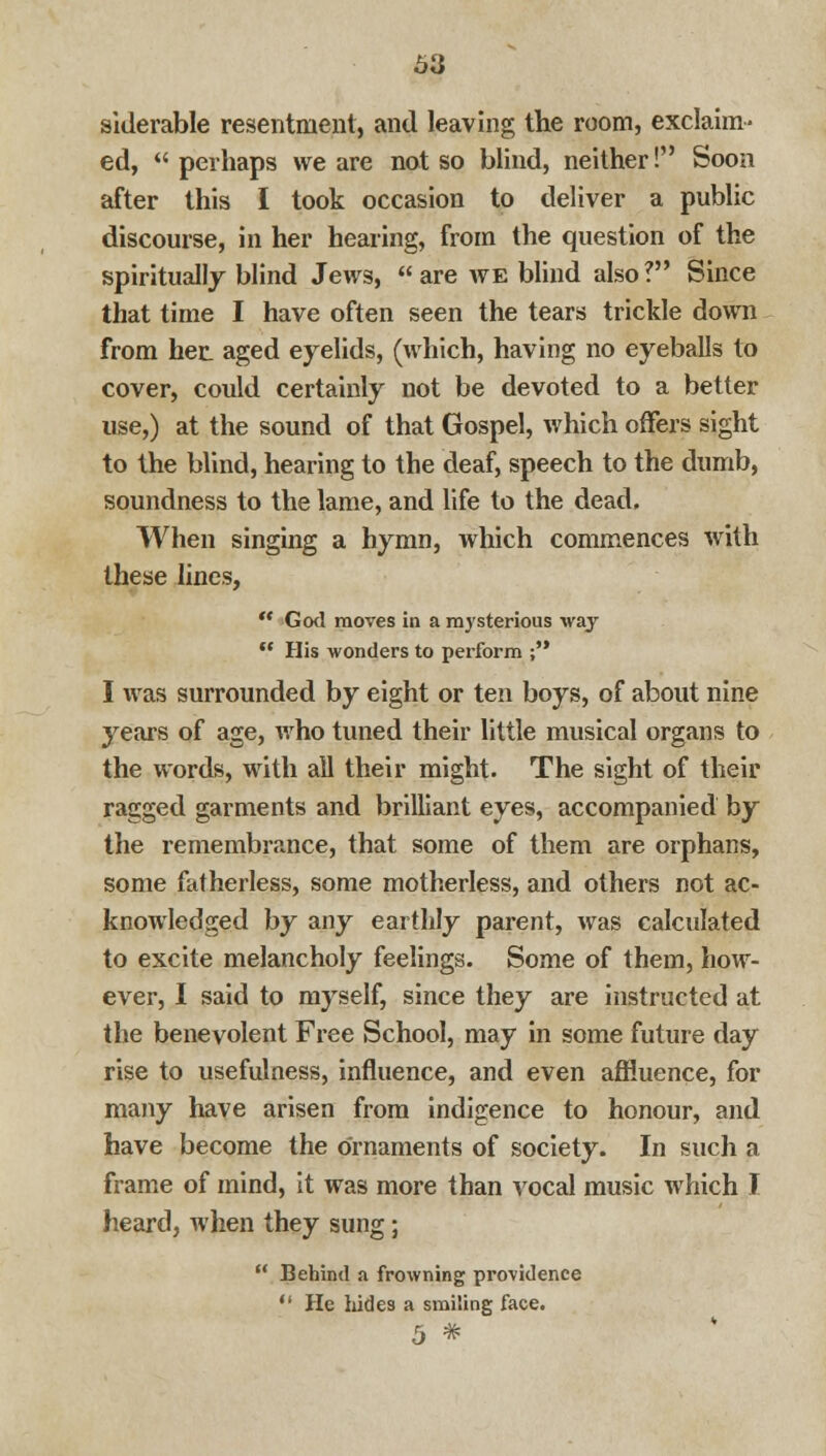 bii siderable resentment, and leaving the room, exclaim- ed, perhaps we are not so blind, neither! Soon after this I took occasion to deliver a public discourse, in her hearing, from the question of the spiritually blind Jews,  are we blind also ? Since that time I have often seen the tears trickle down from her_ aged eyelids, (which, having no eyeballs to cover, could certainly not be devoted to a better use,) at the sound of that Gospel, which offers sight to the blind, hearing to the deaf, speech to the dumb, soundness to the lame, and life to the dead. When singing a hymn, which commences with these lines,  God moves in a mysterious way '.' His wonders to perform ; I was surrounded by eight or ten boys, of about nine years of age, who tuned their little musical organs to the words, with all their might. The sight of their ragged garments and brilliant eyes, accompanied by the remembrance, that some of them are orphans, some fatherless, some motherless, and others not ac- knowledged by any earthly parent, was calculated to excite melancholy feelings. Some of them, how- ever, I said to myself, since they are instructed at the benevolent Free School, may in some future day rise to usefulness, influence, and even affluence, for many have arisen from indigence to honour, and have become the ornaments of society. In such a frame of mind, it was more than vocal music which J heard, when they sung;  Behind a frowning providence  He hides a smiling face. 5 *