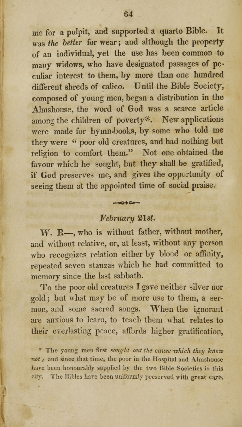 me for a pulpit, and supported a quarto Bible. It was the better for wear; and although the property of an individual, yet the use has been common to many widows, who have designated passages of pe- culiar interest to them, by more than one hundred different shreds of calico. Until the Bible Society, composed of young men, began a distribution in the Almshouse, the word of God was a scarce article among the children of poverty*. New applications were made for hymn-books, by some who told me they were  poor old creatures, and had nothing but religion to comfort them. Not one obtained the favour which he sought, but they shall be gratified, if God preserves me, and gives the opportunity of seeing them at the appointed time of social praise. February 21st. W. R—, who is without father, without mother, and without relative, or, at least, without any person who recognizes relation either by blood or affinity, repeated seven stanzas which he had committed to memory since the last sabbath. To the poor old creatures I gave neither silver nor gold; but what may be of more use to them, a ser- mon, and some sacred songs. When the ignorant are anxious to learn, to teach them what relates to their everlasting peace, affords higher gratification, * The yonr.g men first sought out the cause -which they knew not; and since that time, the poor in the Hospital and Almshouse haye been honourably supplied by the two Bible Societies in thia city. The P.ibles haie been uniformly preserved with great cart.