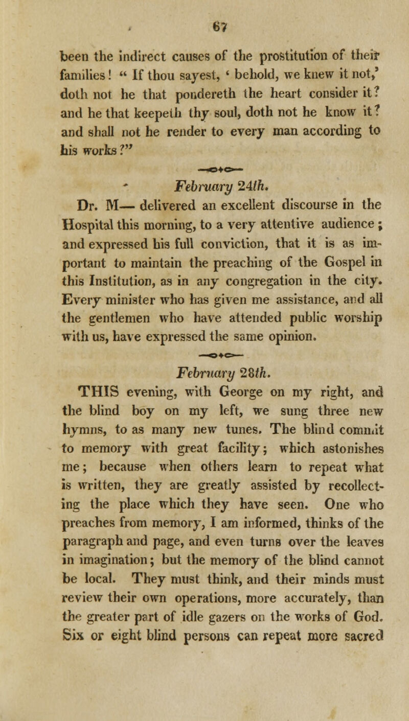 been the indirect causes of the prostitution of theft families!  If thou sayest, ' behold, we knew it not,' doth not he that pondereth the heart consider it? and he that keepeih thy soul, doth not he know it ? and shall not he render to every man according to his works V* February 24lh. Dr. M— delivered an excellent discourse in the Hospital this morning, to a very attentive audience ; and expressed his full conviction, that it is as im- portant to maintain the preaching of the Gospel in this Institution, as in any congregation in the city. Every minister who has given me assistance, and all the gentlemen who have attended public worship with us, have expressed the same opinion. February 28M. THIS evening, with George on my right, and the blind boy on my left, we sung three new hymns, to as many new tunes. The blind commit to memory with great facility; which astonishes me; because when others learn to repeat wrhat is written, they are greatly assisted by recollect- ing the place which they have seen. One who preaches from memory, I am informed, thinks of the paragraph and page, and even turns over the leaves in imagination; but the memory of the blind cannot be local. They must think, and their minds must review their own operations, more accurately, than the greater part of idle gazers on the works of God. Six or eight blind persons can repeat more sacred