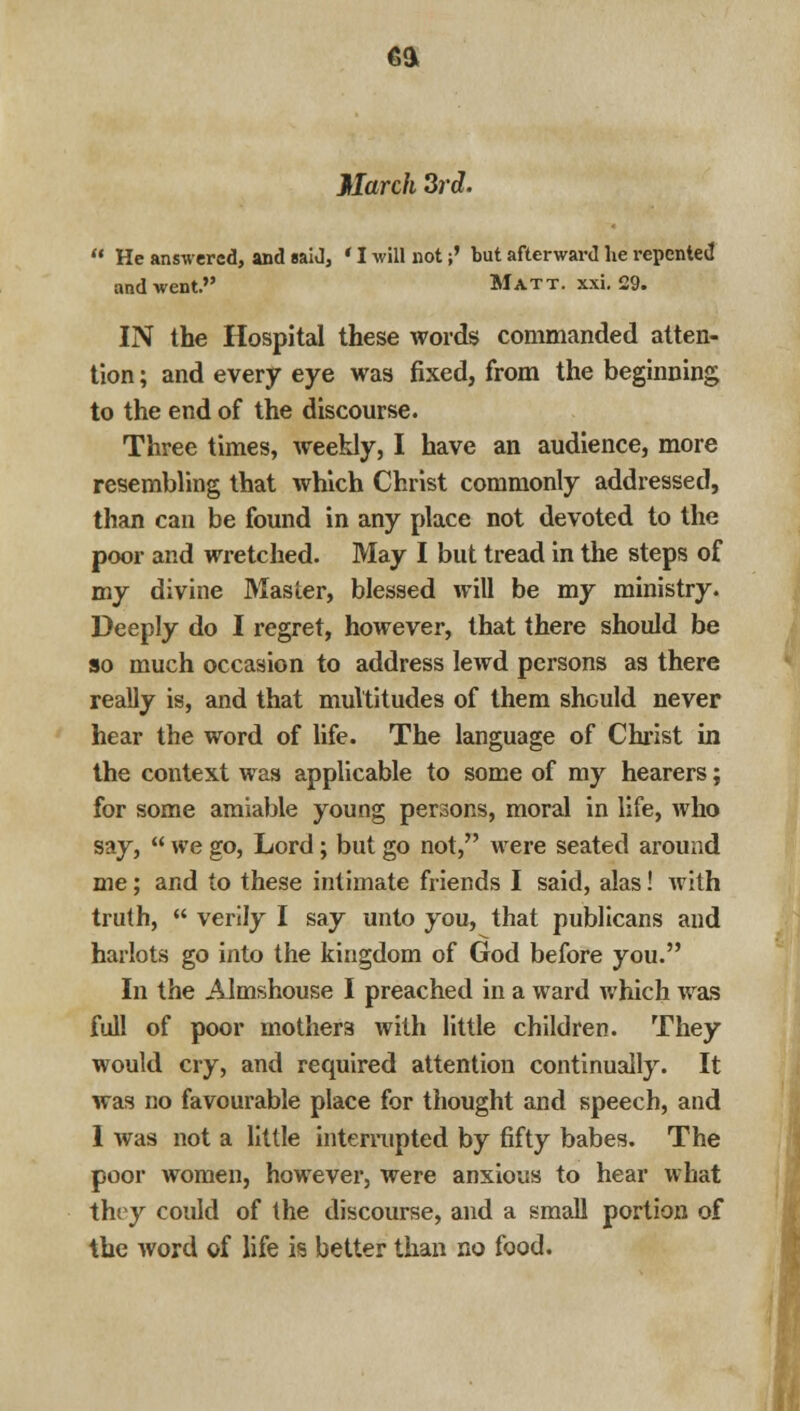 ea March 3rd.  He answered, and «aid, ' I will not;' but afterward lie repented and went. Matt. xxi. 29. IN the Hospital these words commanded atten- tion ; and every eye was fixed, from the beginning to the end of the discourse. Three times, weekly, I have an audience, more resembling that which Christ commonly addressed, than can be found in any place not devoted to the poor and wretched. May I but tread in the steps of my divine Master, blessed will be my ministry. Deeply do I regret, however, that there should be so much occasion to address lewd persons as there really is, and that multitudes of them should never hear the word of life. The language of Christ in the context was applicable to some of my hearers; for some amiable young persons, moral in life, who say,  we go, Lord; but go not, were seated around me; and to these intimate friends I said, alas! with truth,  verily I say unto you, that publicans and harlots go into the kingdom of God before you. In the Almshouse I preached in a ward which was full of poor mothers with little children. They would cry, and required attention continually. It was no favourable place for thought and speech, and 1 was not a little interrupted by fifty babes. The poor women, however, were anxious to hear what they could of the discourse, and a small portion of the word of life is better than no food.