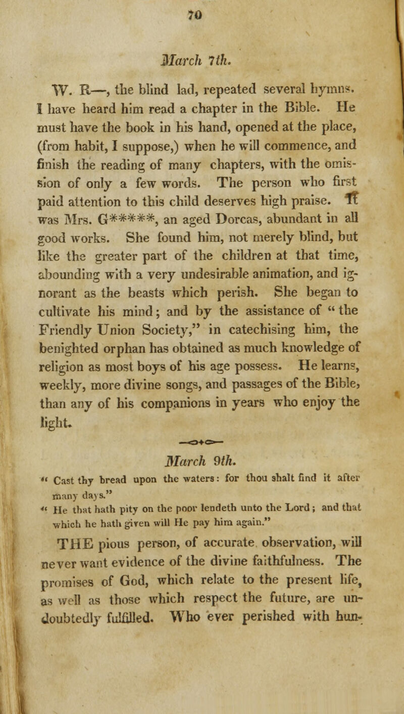 March 7th. W. R—, the blind lad, repeated several hymn?. I have heard him read a chapter in the Bible. He must have the book in his hand, opened at the place, (from habit, I suppose,) when he will commence, and finish the reading of many chapters, with the omis- sion of only a few words. The person who first paid attention to this child deserves high praise. Tt was Mrs. G*#**#, an aged Dorcas, abundant in all good works. She found him, not merely blind, but like the greater part of the children at that time, abounding with a very undesirable animation, and ig- norant as the beasts which perish. She began to cultivate his mind; and by the assistance of  the Friendly Union Society, in catechising him, the benighted orphan has obtained as much knowledge of religion as most boys of his age possess. He learns, weekly, more divine songs, and passages of the Bible, than any of his companions in years who enjoy the light. March 9th.  Cast thy bread upon the waters: for thou shalt find it after many days. **. He that hath pity on the poor lendeth unto the Lord; and that which he hath given will He pay him again. THE pious person, of accurate observation, will never want evidence of the divine faithfulness. The promises of God, which relate to the present life, as well as those which respect the future, are un- doubtedly fulfilled. Who ever perished with hun-