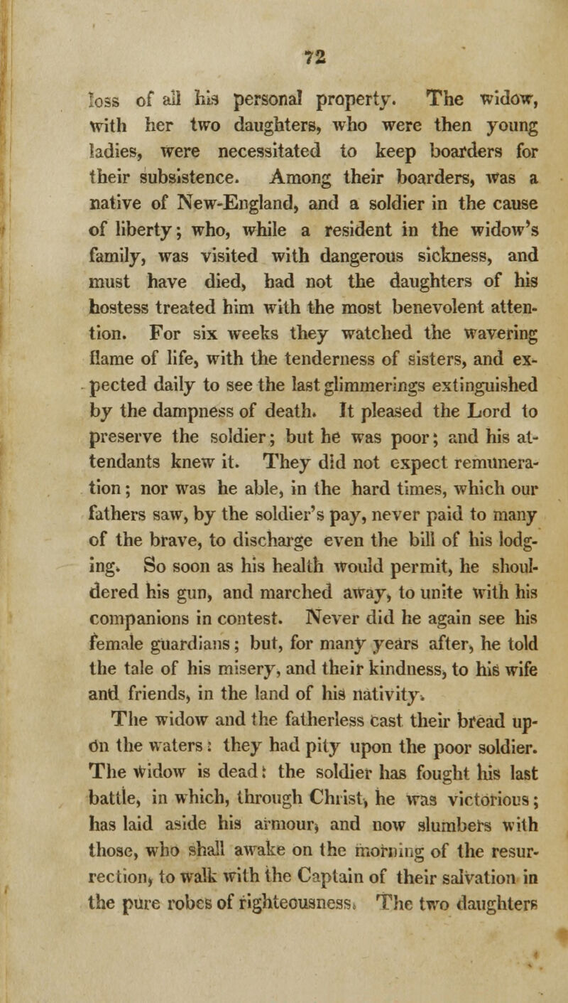 loss of all his personal property. The widow, with her two daughters, who were then young ladies, Were necessitated to keep boarders for their subsistence. Among their boarders, was a native of New-England, and a soldier in the cause of liberty; who, while a resident in the widow's family, was visited with dangerous sickness, and must have died, had not the daughters of his hostess treated him with the most benevolent atten- tion. For six weeks they watched the wavering flame of life, with the tenderness of sisters, and ex- pected daily to see the last glimmerings extinguished by the dampness of death. It pleased the Lord to preserve the soldier; but he was poor; and his at- tendants knew it. They did not expect remunera- tion ; nor was he able, in the hard times, which our fathers saw, by the soldier's pay, never paid to many of the brave, to discharge even the bill of his lodg- ings So soon as his health would permit, he shoul- dered his gun, and marched away, to unite with his companions in contest. Never did he again see his female guardians; but, for many years after, he told the tale of his misery, and their kindness, to his wife and friends, in the land of his nativity!. The widow and the fatherless Cast their bread up- Cn the waters: they had pity upon the poor soldier. The Widow is dead t the soldier has fought his last battle, in which, through Christ, he was victorious; has laid aside his armour $ and now slumbers with those, who shall awake on the morning of the resur- rection, to walk with the Captain of their salvation in the pure robes of righteousness i The two daughters