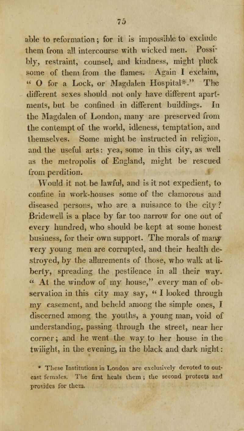 71} able to reformation; for it is impossible to exclude them from all intercourse with wicked men. Possi- bly, restraint, counsel, and kindness, might pluck some of them from the flames. Again I exclaim,  O for a Lock, or Magdalen Hospital*, The different sexes should not only have different apart- ments, but be confined in different buildings. In the Magdalen of London, many are preserved from the contempt of the world, idleness, temptation, and themselves. Some might be instructed in religion, and the useful arts: yea, some in this city, as well as the metropolis of England, might be rescued from perdition. Would it not be lawful, and is it not expedient, to confine in work-houses some of the clamorous and diseased persons, who are a nuisance to the city? Bridewell is a place by far too narrow for one out of every hundred, who should be kept at some honest business, for their own support. The morals of many yery young men are corrupted, and their health de- stroyed, by the allurements of those, who walk at li- berty, spreading the pestilence in all their way.  At the window of my house, every man of ob- servation in this city may say,  I looked through my casement, and beheld among the simple ones, I discerned among the youths, a young man, void of understanding, passing through the street, near her corner; and he went the way to her house in the twilight, in the evening, in the black and dark night: * These Institutions in London are exclusively devoted to out- cast females. The first heals them ; the second protects and provides for them.