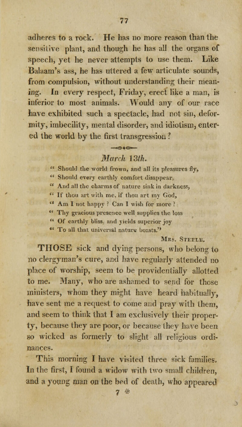 adheres to a rock. He has no more reason than the sensitive plant, and though he has all the organs of speech, yet he never attempts to use them. Like Balaam's ass, he has uttered a few articulate sounds, from compulsion, without understanding their mean- ing. In every respect, Friday, erect like a man, is inferior to most animals. Would any of our race have exhibited such a spectacle, had not sin, defor- mity, imbecility, mental disorder, and idiotism, enter- ed the world by the first transgression ? March 13th.  Should the -world frown, and all its pleasures fly,  Should every earthly comfort disappear,  And all the charms of nature sink in darkness, n If thou art with me, if thou art my God,  Am I not happy ? Can I wish for more ?  Thy gracious presence well supplies the loss  Of earthly bliss, and yields superior joy *' To all that universal nature boasts.'' Mrs. Steele. THOSE sick and dying persons, who belong to no clergyman's cure, and have regularly attended no place of worship, seem to be providentially allotted to me. Many, who are ashamed to send for these ministers, whom they might have heard habitually, have sent me a request to come and pray with them, and seem to think that I am exclusively their proper- ty, because they are poor, or because they have been so wicked as formerly to slight all religious ordi- nances. This morning I have visited three sick families. In the first, I found a widow with two small children, and a young man on the bed of death, who appeared 7 *