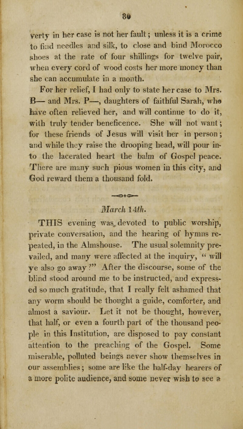 to fr.id needles and silk, to close and bind Morocco shoes at the rate of four shillings for twelve pair, when every cord of wood costs her more money than she can accumulate in a month. For her relief, I had only to state her case to Mrs. B— and Mrs. P—, daughters of faithful Sarah, who have often relieved her, and will continue to do it, with truly tender beneficence. She will not want; for these friends of Jesus will visit her in person; and while they raise the drooping head, will pour in- to the lacerated heart the balm of Gospel peace. There are many such pious women in this city, and God reward them a thousand fold. March I4lh. THIS evening wase devoted to public worship, private conversation, and the hearing of hymns re- peated, in the Almshouse. The usual solemnity pre- vailed, and many were affected at the inquiry,  will ye also go away ? After the discourse, some of the blind stood around me to be instructed, and express- ed so much gratitude, that I really felt ashamed that any worm should be thought a guide, comforter, and almost a saviour. Let it not be thought, however, that half, or even a fourth part of the thousand peo- ple in this Institution, are disposed to pay constant attention to the preaching of the Gospel. Some miserable, polluted beings never show themselves in our assemblies; some are like the half-day hearers of a more polite audience, and some never wish to see a