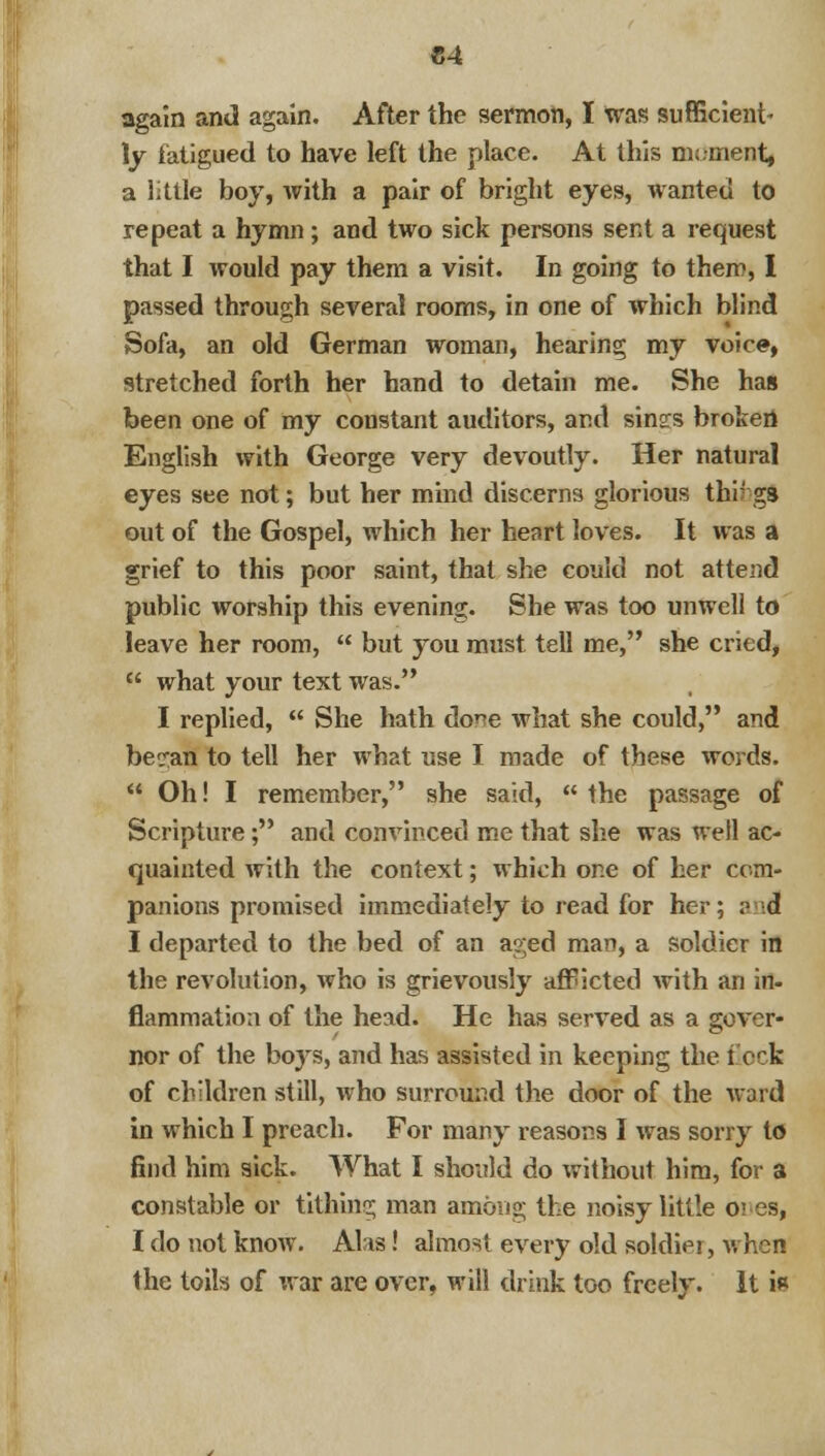 C4 again and again. After the sermon, I was sufficient- ly fatigued to have left the place. At this nn.ment, a little boy, with a pair of bright eyes, wanted to repeat a hymn; and two sick persons sent a request that I would pay them a visit. In going to them, I passed through several rooms, in one of which blind Sofa, an old German woman, hearing my voice, stretched forth her hand to detain me. She has been one of my constant auditors, and sins:s broken English with George very devoutly. Her natural eyes see not; but her mind discerns glorious things out of the Gospel, which her heart loves. It was a grief to this poor saint, that she could not attend public worship this evening. She was too unwell to leave her room,  but you must tell me, she cried,  what your text was. I replied,  She hath do^e what she could, and becran to tell her what use I made of these words.  Oh! I remember, she said,  the passage of Scripture; and convinced me that she was well ac- quainted with the context; which one of her com- panions promised immediately to read for her; ? ;d I departed to the bed of an aged man, a soldier in the revolution, who is grievously afficted with an in- flammation of the head. He has served as a gover- nor of the boys, and has assisted in keeping the flocfe of children still, who surround the door of the ward in which I preach. For many reasons I was sorry to find him sick. What I should do without him, for a constable or tithing man among the noisy little o; es, I do not know. Alas! almost every old soldier, when the toils of war are over, will drink too freely. It is