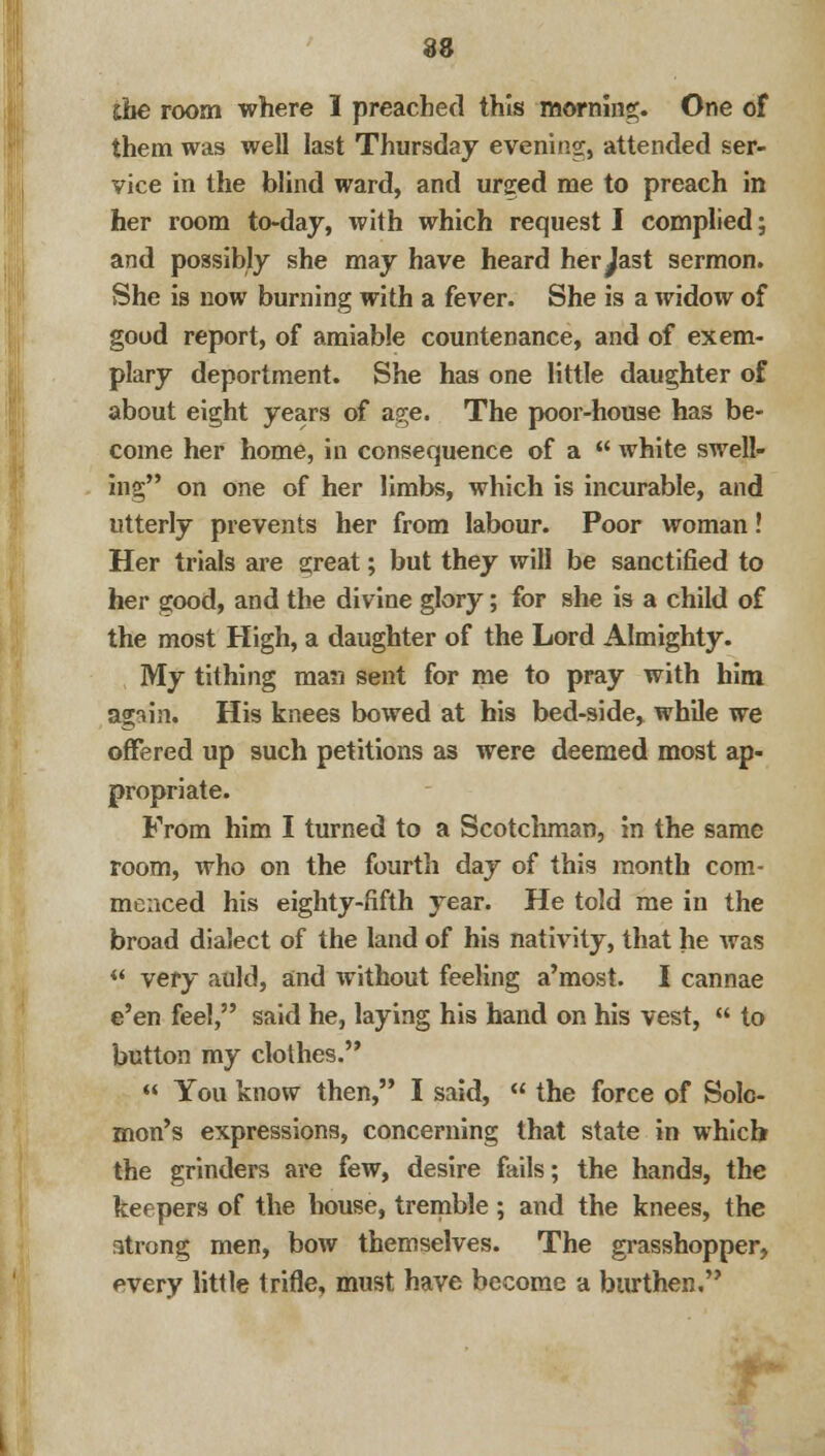 the room where 1 preached this morning. One of them was well last Thursday evening:, attended ser- vice in the blind ward, and urged me to preach in her room to-day, with which request I complied; and possibly she may have heard her^ast sermon. She is now burning with a fever. She is a widow of good report, of amiable countenance, and of exem- plary deportment. She has one little daughter of about eight years of age. The poor-house has be- come her home, in consequence of a  white swell- ing on one of her limbs, which is incurable, and utterly prevents her from labour. Poor woman! Her trials are great; but they will be sanctified to her good, and the divine glory; for she is a child of the most High, a daughter of the Lord Almighty. My tithing man sent for me to pray with him again. His knees bowed at bis bed-side, while we offered up such petitions as were deemed most ap- propriate. From him I turned to a Scotchman, in the same room, who on the fourth day of this month com- menced his eighty-fifth year. He told me in the broad dialect of the land of his nativity, that he was  very auld, and without feeling a'most. I cannae e'en feel, said he, laying his hand on his vest,  to button my clothes.  You know then, I said,  the force of Solo- mon's expressions, concerning that state in which the grinders are few, desire fails; the hands, the keepers of the house, tremble ; and the knees, the atrong men, bow themselves. The grasshopper, every little trifle, must have become a burthen.