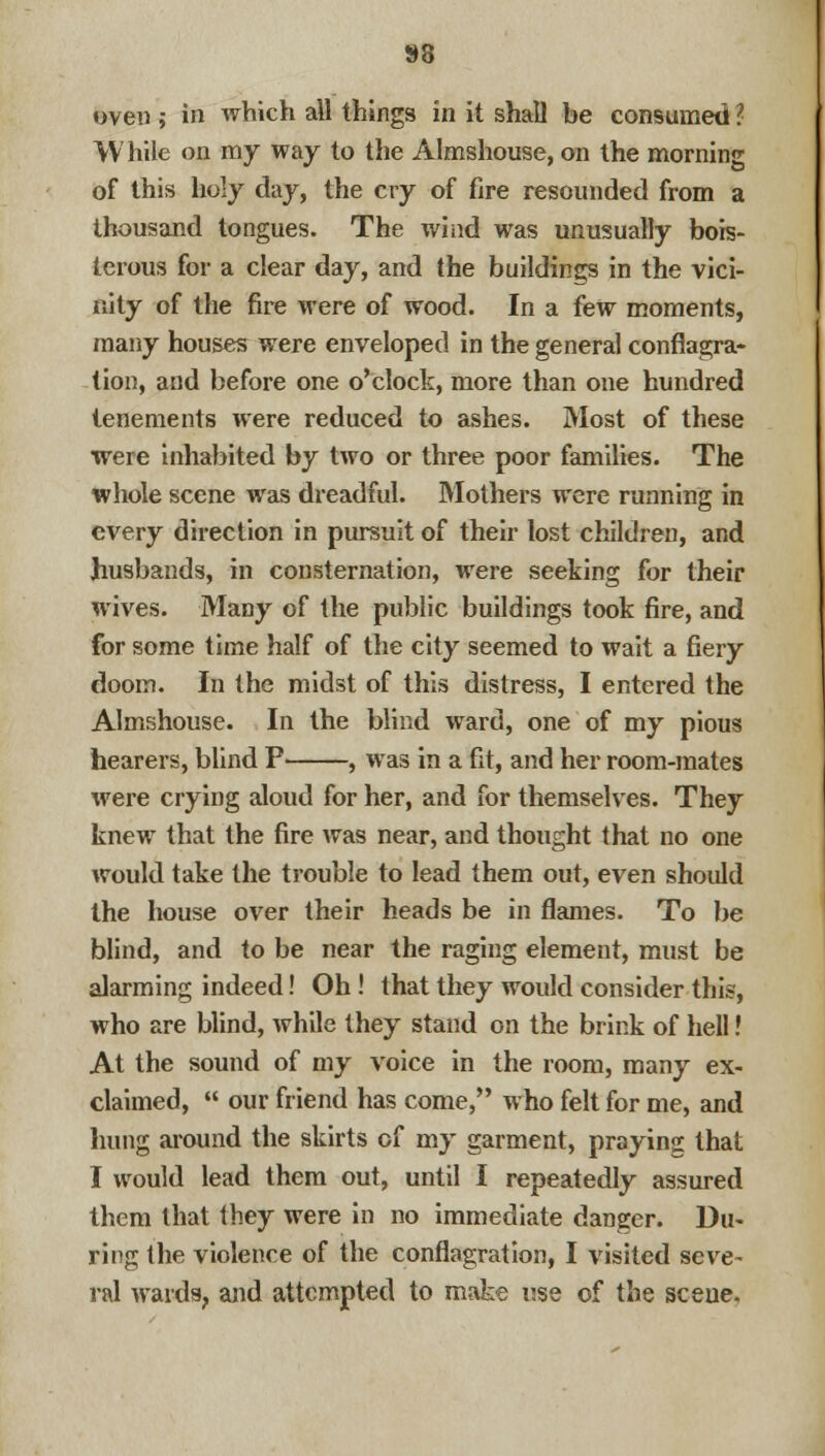 oven ; in which all things in it shall be consumed I While on my way to the Almshouse, on the morning of this holy day, the cry of fire resounded from a thousand tongues. The wind was unusually bois- terous for a clear day, and the buildings in the vici- nity of the fire were of wood. In a few moments, many houses were enveloped in the general conflagra- tion, and before one o'clock, more than one hundred tenements were reduced to ashes. Most of these were inhabited by two or three poor families. The whole scene was dreadful. Mothers were running in every direction in pursuit of their lost children, and husbands, in consternation, were seeking for their wives. Many of the public buildings took fire, and for some time half of the city seemed to wait a fiery doom. In the midst of this distress, I entered the Almshouse. In the blind ward, one of my pious hearers, blind P , was in a fit, and her room-mates were crying aloud for her, and for themselves. They knew that the fire was near, and thought that no one would take the trouble to lead them out, even should the house over their heads be in flames. To be blind, and to be near the raging element, must be alarming indeed! Oh! that they would consider this, who are blind, while they stand on the brink of hell! At the sound of my voice in the room, many ex- claimed,  our friend has come, who felt for me, and hung around the skirts of my garment, praying that I would lead them out, until I repeatedly assured them that they were in no immediate danger. Du- ring the violence of the conflagration, I visited seve- ral wards, and attempted to make use of the scene.