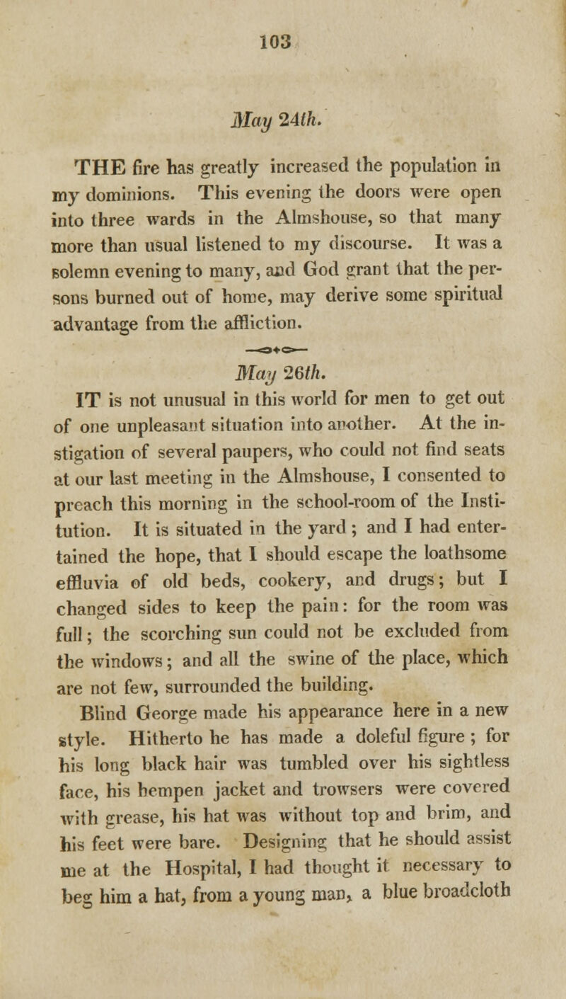 May 24th. THE fire has greatly increased the population in my dominions. This evening the doors were open into three wards in the Almshouse, so that many more than usual listened to my discourse. It was a Bolemn evening to many, and God grant that the per- sons burned out of home, may derive some spiritual advantage from the affliction. May 26th. IT is not unusual in this world for men to get out of one unpleasant situation into another. At the in- stigation of several paupers, who could not find seats at our last meeting in the Almshouse, I consented to preach this morning in the school-room of the Insti- tution. It is situated in the yard ; and I had enter- tained the hope, that I should escape the loathsome effluvia of old beds, cookery, and drugs; but I changed sides to keep the pain: for the room was full; the scorching sun could not be excluded from the windows; and all the swine of the place, which are not few, surrounded the building. Blind George made his appearance here in a new style. Hitherto he has made a doleful figure ; for his long black hair was tumbled over his sightless face, his hempen jacket and trowsers were covered with grease, his hat was without top and brim, and his feet were bare. Designing that he should assist me at the Hospital, I had thought it necessary to beg him a hat, from a young man, a blue broadcloth