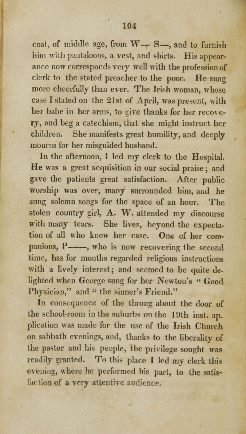 coat, of middle age, from W— S—, and to furnish hirn with pantaloons, a vest, and shirts. His appear- ance now corresponds very well with the profession of clerk to the stated preacher to the poor. He sung more cheerfully than ever. The Irish woman, whose case I stated on the 21st of April, was present, with her babe in her arms, to give thanks for her recove- ry, and beg a catechism, that she might instruct her children. She manifests great humility, and deeply mourns for her misguided husband. In the afternoon, I led my clerk to the Hospital. He was a great acquisition in our social praise; and gave the patients great satisfaction. After public worship was over, many surrounded him, and he sung solemn songs for the space of an hour. The stolen country girl, A. W. attended my discourse with many tears. She lives, beyond the expecta- tion of all who know her case. One of her com- panions, P , who is now recovering the second time, has for months regarded religious instructions with a lively interest; and seemed to be quite de- lighted when George sung for her Newton's  Good Physician, and  the sinner's Friend. In consequence of the throng about the door of the school-room in the suburbs on the 19th inst. ap- plication was made for the use of the Irish Church on sabbath evenings, and, thanks to the liberality of the pastor and his people, the privilege sought was readily granted. To this place I led my clerk this evening, where he performed his part, to the satis- faction of a very attentive audience.