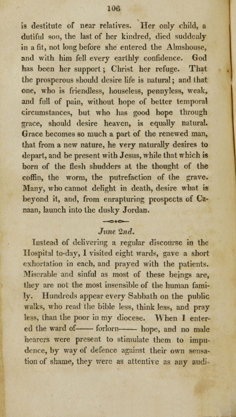 100 is destitute of near relatives. Her only child, a dutiful son, the last of her kindred, died suddenly in a fit, not long before she entered the Almshouse, and with him fell every earthly confidence. God has been her support; Christ her refuge. That the prosperous should desire life is natural; and that one, who is friendless, houseless, pennyless, weak, and full of pain, without hope of better temporal circumstances, but who has good hope through grace, should desire heaven, is equally natural. Grace becomes so much a part of the renewed man, that from a new nature, he very naturally desires to depart, and be present with Jesus, while that which is born of the flesh shudders at the thought of the coffin, the worm, the putrefaction of the grave. Many, who cannot delight in death, desire what is beyond it, and, from enrapturing prospects of Ca- naan, launch into the dusky Jordan. June 2nd. Instead of delivering a regular discourse in the Hospital to-day, I visited eight wards, gave a short exhortation in each, and prayed with the patients. Miserable and sinful as most of these beings are, they are not the most insensible of the human fami- ly. Hundreds appear every Sabbath on the public walks, who read the bible less, think less, and pray less, than the poor in my diocese. When I enter- ed the ward of forlorn hope, and no male hearers were present to stimulate them to impu- dence, by way of defence against their own sensa- tion of shame, they were as attentive as any audi-