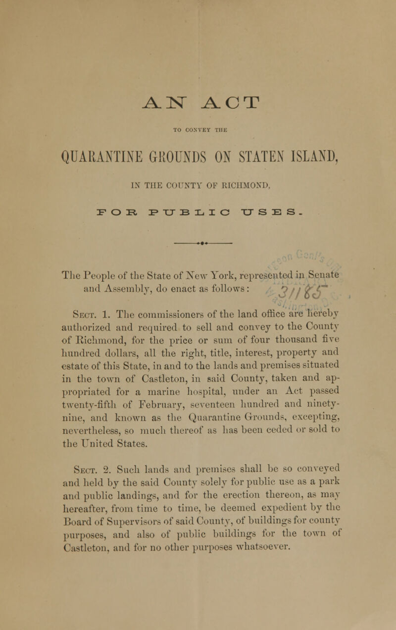 J±N ACT TO CONVEY THE QUARANTINE GROUNDS ON STATEN ISLAND, IX THE COUNTY OF RICHMOND, FOE, FTJBIjIC xjses. The People of the State of New York, represented in Senate and Assembly, do enact as follows: oVy Sect. 1. The commissioners of the land office are hereby authorized and required to sell and convey to the County of Kichmond, for the price or sum of four thousand five hundred dollars, all the right, title, interest, property and estate of this State, in and to the lands and premises situated in the town of Castleton, in said County, taken and ap- propriated for a marine hospital, under an Act passed twenty-fifth of February, seventeen hundred and ninety- nine, and known as the Quarantine Grounds, excepting, nevertheless, so much thereof as has been ceded or sold to the United States. Sect. 2. Such lands and premises shall be so conveyed and held by the said County solely for public use as a park and public landings, and for the erection thereon, as may hereafter, from time to time, be deemed expedient by the Board of Supervisors of said County, of buildings for county purposes, and also of public buildings for the town of Castleton. and for no other purposes whatsoever.