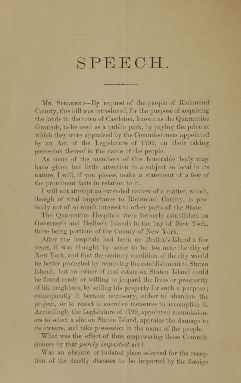 SPEECH. Mr. Speaker:—By request of the people of Richmond County, this bill was introduced, for the purpose of acquiring the lands in the town of Castleton, known as the Quarantine Grounds, to be used as a public park, by paying the price at which they were appraised by the Commissioners appointed by an Act of the Legislature of L799, on their taking possession thereof in the name of the people. As some of the members of this bonorable body may have given but little attention to a subject so local in its nature. I will, if you please, make a statement of a few of the prominent facts in relation to it. I will not; attempt an extended review of a matter, which, though of vital importance to Richmond County, is pro- bably not of so much interesl to other parts of the State. The Quarantine Hospitals were formerly established on Governor's and Bedloe's Islands in the hay of New York, those being portions of the County of New York. After the hospitals had been on Bedloe's Island a few years, it was thought by some to be too near the city of New 1 ork, and that the sanitary condition of the city would be better protected by removing the establishment to Staten [sland; but no owner of real estate on Staten [sland could be found ready or willing to jeopard the lives or prosperity of his neighbors, by selling bis property for such a pnrpo consequently it became necessary, either to abandon the project, or to resort to coercive measures to accomplish it. Accordingly the Legislature of 1799, appointed commission- ers to -elect a Bite on Staten Island, appraise the damage to it- owners, and take possession in the name of the people. What was the effect of thus empowering those Commis- sioners by that purely impart'ml act \ Was an obscure or isolated place -elected for the recep- tion of the deadly diseases to he imported by the for<