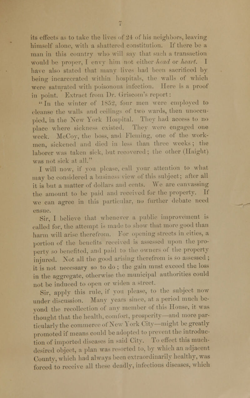 its effects as to take the live- of 24 of his neighbors, leaving himself alone, with a shattered constitution. If there be a man in this country who will say that such a transaction would he proper, I envy him not either head or heart. I have also stated that many live- had been sacriticed by being incarcerated within hospital-, the walls of which were saturated with poisonous infection. Here i- a proof in point. Extract from Dr. Griscom's report: '•In the winter of 1852, four men were employed to cleanse the walls and ceilings of two wards, then unoccu- pied, in the New York Hospital. They had access to no place where sickness existed. They were engaged one week. .McCoy, the boss, and Fleming, one of the work- men, sickened and died in less than three weeks; the laborer was taken sick, but recovered; the other (Haight) was not sick at all. ' I will now, if yon please, call your attention to what may he considered a business view of this subject; after all it is hut a matter of dollars and cents. We are canvassing the amount to he paid and received for the property. If we can agree in this particular, no further debate need ensue. Sir, I believe that whenever a public improvement is called for, the attempt is made to show that more good than harm will arise therefrom. For opening streets in cities, a portion of the benefits received is assessed upon the pro- perty so benefited, and paid to the owner, of the property injured. Not all the good arising therefrom is so assessed ; it is not necessary so to do ; the gain must exceed the loss in the aggregate, otherwise the municipal authorities could not he induced to open or widen a street. Sir. apply this rule, if yon please, to the subject now under discussion. Many years since, at a period much be- yond the recollection of any member of this House, it was thought that the health, comfort, prosperity—and more par- ticularly the commerce of New York City—might be greatly promoted if means could he adopted to prevent the introduc- tion of imported diseases in -aid City. To effect this much- desired object, a plan was resorted to. by which an adjacent County, which had always heen extraordinarily healthy, was forced to receive all these deadly, infectious diseases, which