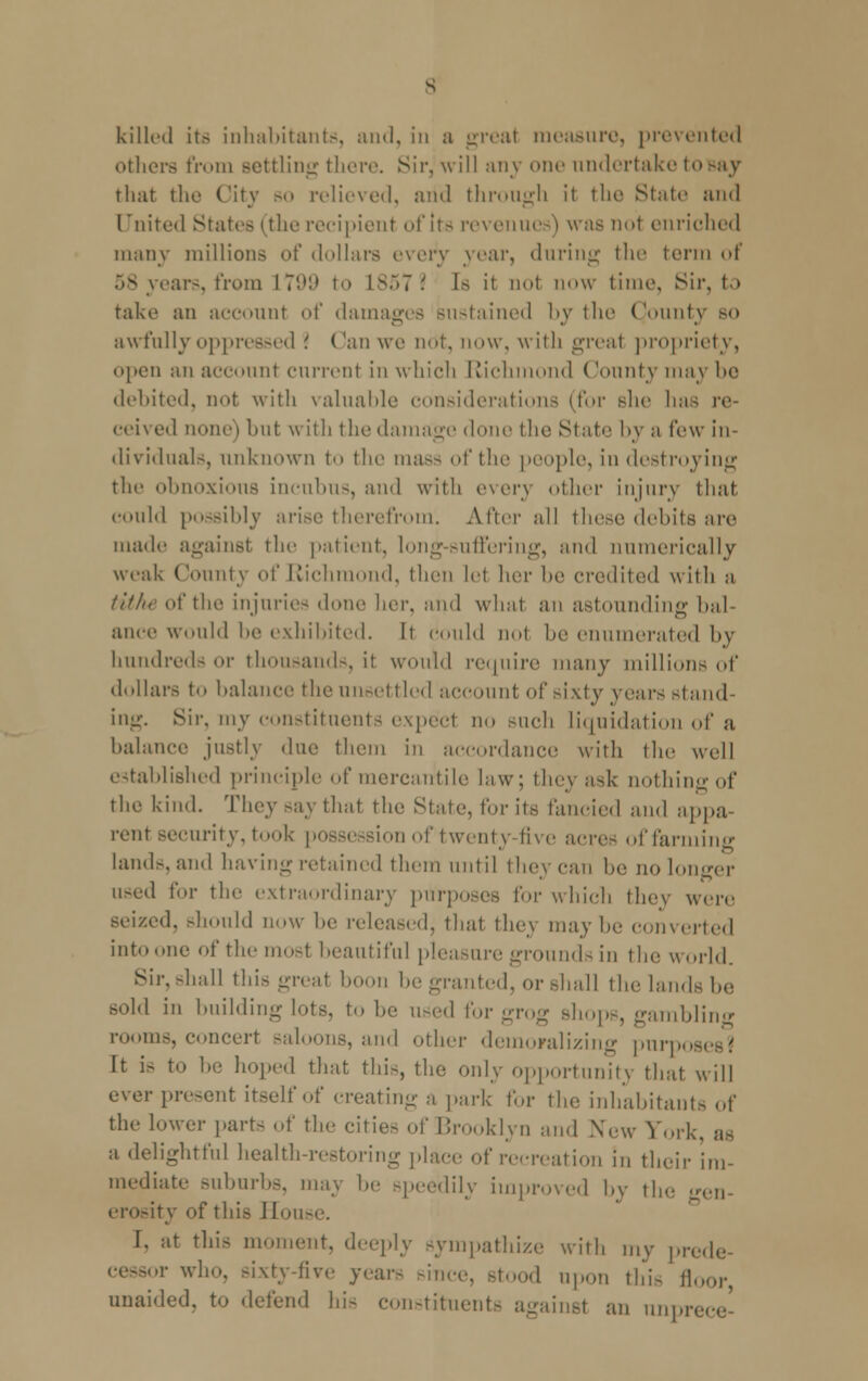 killed its inhabitants, and, in a great measure, prevented others from settling there. Sir, will any one undertake tosay that the City so relieved, and through it the Stale and United States (the recipient of Its revenues) was not enriched many millions of dollars every year, during the term of 58 years, from I7'.M» to L8572 Is it not now time, Sir, to take an account of damages sustained by the Qounty so awfully oppressed \ Can we not, now, with great propriety, open an account current in which Richmond ('ounty may ho debited, not with valuable considerations (for she has re- ceived none) but with the damage done the State by a few in- dividuals, unknown to the mass of the people, in destroying the obnoxious incubus, and with every other injury that could possibly arise therefrom. After all these debits are made against the patient, long-suffering, and numerically weak County of Richmond, then let her be credited with a tithe of the injuries done her, and what an astounding bal- ance would be exhibited. It could not be enumerated by hundreds or thousands, it would require many millions of dollars to balance the unsettled account of sixty years stand- ing. Sir, my constituents expect no such liquidation of a balance justly due them in accordance with the well established principle of mercantile law; they ask nothing of the kind. They say that the State, for its fancied and appa- rent security, took possession of twenty five acres of farming lands, and having retained them until they can be no longer used for the extraordinary purposes I'm- which they were seized, should now be released, thai they may be converted into one of the most beautiful pleasure grounds in the world. Sir.-hall this great boon be granted, or shall the lands be sold in building lots, to he used for grog shops, gambling rooms, concert saloons, and other demoralizing pnrpos It is to be hoped that this, the only opportunity that will ever present itself of creating a park for the inhabitants of the lower parts of the cities of Brooklyn and New Fori. a delightful health-restoring place of recreation In their im- mediate suburbs, may he Bpeedily improved by the gen- erosity of this Souse. I. at this moment, deeply sympathize with my prede- ■v who. sixty-five years since, stood upon this ll unaided, to defend hi- constituents against an nnpr<