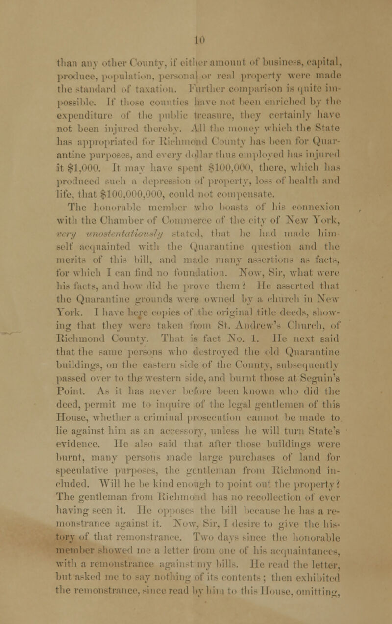 than an\ other County, if either amount of business, capital, produce, population, personal or real property were made the standard of taxation. Further comparison is quite im possible, [f those counties bave not l>een enriched by the expenditure of the public treasure, they certainly have not been injured thereby. All the money which thr Si has appropriated for Richmond County has l>cen for Quar- antine purposes, and e\ ery ikijlar thus employed has injured it |1,000. It may have spent $100,000, there, which has produced such r depression of property, loss of health and life, that $100,000, ►, could not compensate. The honorable member who boasts of his connexion with the Chamber of Commerce of the city of New ^ ork, very unostentatiously stated, that lie had made him- self acquainted with the Quarantine question and the merit- of this bill, and made many assertions as facts, for which 1 can find no foundation. Now, Sir. what were his facts, and how did he prove them? lie asserted that the Quarantine grounds were owned by a church in New York. I have In re copies of the original title deeds, show- ing that they were taken from St. Andrew's Church, of Richmond County. That is fact No. I. lie next said that the same persons who destroyed the old Quarantine buildings, on the eastern side of the County, subsequently passed over to the western side,and burnt those at Segnin's Point. A- it has never before been known who did the deed, permit me 1<» inquire of the legal gentlemen of this House, whether a criminal prosecution cannot be made to lie against him as an accessory, unless he will turn State's evidence. lie also said that after tho.-e buildings were burnt, many persons made large purchases of land for speculative purposes, the gentleman from Richmond in- eluded. Will he be kind enough to point out the property? The gentleman from Richmond has no recollection of ever having seen it. He opposes the bill because he has a re- monstrance againsl it. Now. Sir, I desire to give the his- tory of that remonstrance. Two day- since the honorable member showed me a letter Q cquaintanc< s, ■with a remonstra] insl my bills, lie read the letter. but asked me to say nothing of it- content-: then exhibited the remonstrance, since read by him to thi- House, omitting