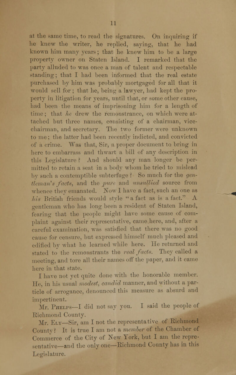 at the same time, to read the signatures. On inquiring if he knew the writer, he replied, saying, that he had known him many years; that he knew him to be a large property owner on Staten Island. I remarked that the party alluded to was once a man of talent and respectable standing; that I had been informed that the real estate purchased by him was probably mortgaged for all that it would sell for ; that he, being a lawyer, had kept the pro- perty in litigation for years, until that, or some other cause, had been the means of imprisoning him for a length of time; that he drew the remonstrance, on which were at- tached but three names, consisting of a chairman, vice- chairman, and secretary. The two former were unknown to me; the latter had been recently indicted, and convicted of a crime. Was that, Sir, a proper document to bring in here to embarrass and thwart a, bill of any description in this Legislature '. And should any man longer be per- mitted to retain a seat in a body whom he tried to mislead by such a contemptible subterfuge '. So much for the gen- tleman's facte, and the pure and unsullied source from whence they emanated. Now 1 have a fact, such an one as his British friends would style  a fact as is a fact. A gentleman who has long been a resident of Staten Island, fearing that the people might have some cause of com- plaint against their representative, came.here, and, after a careful examination, was satisfied that there was no good cause for censure, but expressed himself much pleased and edified by what he learned while here. lie returned and stated to the remonstrants the real facts. They called a meeting, and tore all their names off the paper, and it came here in that state. I have not yet quite done with the honorable member. He, in his usual modest, candid manner, and without a par- ticle of arrogance, denounced this measure as absurd and impertinent. Mr. Phelps—I did not say you. I said the people of Richmond County. Mr. Ely—Sir, am I not the representative of Richmond County? It is true I am not a member of the Chamber of Commerce of the City of New York, but I am the repre- sentative— and the only one—Richmond County has in this Legislature.