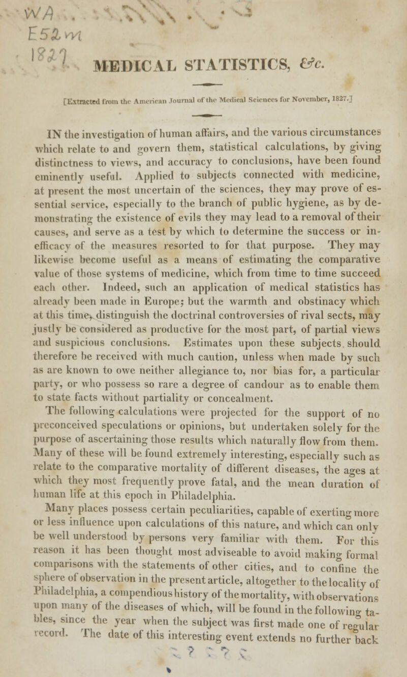 E5~ . MEDICAL STATISTICS, fife. [Extracted from the American Journal of the Medical Sciences for November, 1827.] IN the investigation of human aft'airs, and the various circumstance?, which relate to and govern them, statistical calculations, by giving distinctness to views, and accuracy to conclusions, have been found eminently useful. Applied to subjects connected with medicine, at present the most uncertain of the sciences, they may prove of es- sential service, especially to the branch of public hygiene, as by de- monstrating the existence of evils they may lead to a removal of their causes, and serve as a test by which to determine the success or in- efficacv of the measures resorted to for that purpose. They may likewise become useful as a means of estimating the comparative value of those systems of medicine, which from time to time succeed each other. Indeed, such an application of medical statistics has already been made in Europe; but the warmth and obstinacy which at this time, distinguish the doctrinal controversies of rival sects, may justly be considered as productive for the most part, of partial views and suspicious conclusions. Estimates upon these subjects, should therefore he received with much caution, unless when made by such as are known to owe neither allegiance to, nor bias for, a particular party, or who possess so rare a degree of candour as to enable them to state facts without partiality or concealment. The following calculations were projected for the support of no preconceived speculations or opinions, but undertaken solely for the purpose of ascertaining those results which naturally flow from them. Many of these will be found extremely interesting, especially such as relate to the comparative mortality of different diseases, the ages at which they most frequently prove fatal, and the mean duration of human life at this epoch in Philadelphia. Many places possess certain peculiarities, capable of exerting more or less influence upon calculations of this nature, and which can only be well understood by persons very familiar with them. For this reason it has been thought most adviseable to avoid making formal comparisons with the statements of other cities, and to confine the sphere of observation in the present article, altogether to the locality of Philadelphia, a compendious history of the mortality, with observations upon many of the diseases of which, will be found in the following ta- bles, since the year when the subject was first made one of regular record. The date of this interesting event extends no further back