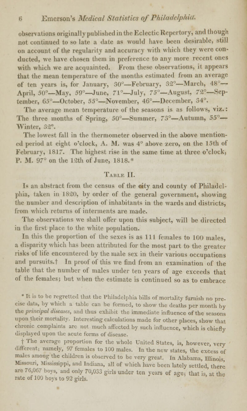 observations originally published in the Eclectic Repertory, and though not continued to so late a date as would have been desirable, still on account of the regularity and accuracy with which they were con- ducted, we have chosen them in preference to any more recent ones with which we are acquainted. From these observations, it appears that the mean temperature of the months estimated from an average of ten years is, for January, 30°—February, 32°—March, 48°— April, 50°—May, 59°—June, 71°—July, 75°—August, 72°—Sep- tember, 65°—October, 55°—November, 46°—December, 34°. The average mean temperature of the seasons is as follows, viz.: The three months of Spring, 50°—Summer, 73°—Autumn, 55°— Winter, 32°. The lowest fall in the thermometer observed in the above mention- ed period at eight o'clock, A. M. was 4° above zero, on the 15th of February, 1817. The highest rise in the same time at three o'clock, P. M. 97° on the 12th of June, 1818.* Table II. Is an abstract from the census of the oity and county of Philadel- phia, taken in 1820, by order of the general government, showing the number and description of inhabitants in the wards and districts, from which returns of interments are made. The observations we shall offer upon this subject, will be directed in the first place to the white population. In this the proportion of the sexes is as 111 females to 100 males, a disparity which has been attributed for the most part to the greater risks of life encountered by the male sex in their various occupations and pursuits.t In proof of this we find from an examination of the table that the number of males under ten years of age exceeds that of the females; but when the estimate is continued so as to embrace * It is to be regretted that the Philadelphia bills of mortality furnish no pre- cise data, by which a table can be formed, to show the deaths per month by the principal diseases, and thus exhibit the immediate influence of the seasons upon their mortality. Interesting calculations made for other places, show that chronic complaints arc not much affected by such influence, which is chiefly displayed upon the acute forms of disease. f The average proportion for the whole United States, is, however, very different; namely, 97 females to 100 males. In the new states, the excess of males among the children is observed to be very great. In Alabama, Illinois Missouri, Mississippi, and Indiana, all of which have been lately settled, there are 76,067 boys, and only 70,033 girls under ten years of age; that is 'at the rate of 100 boys to 92 girls.