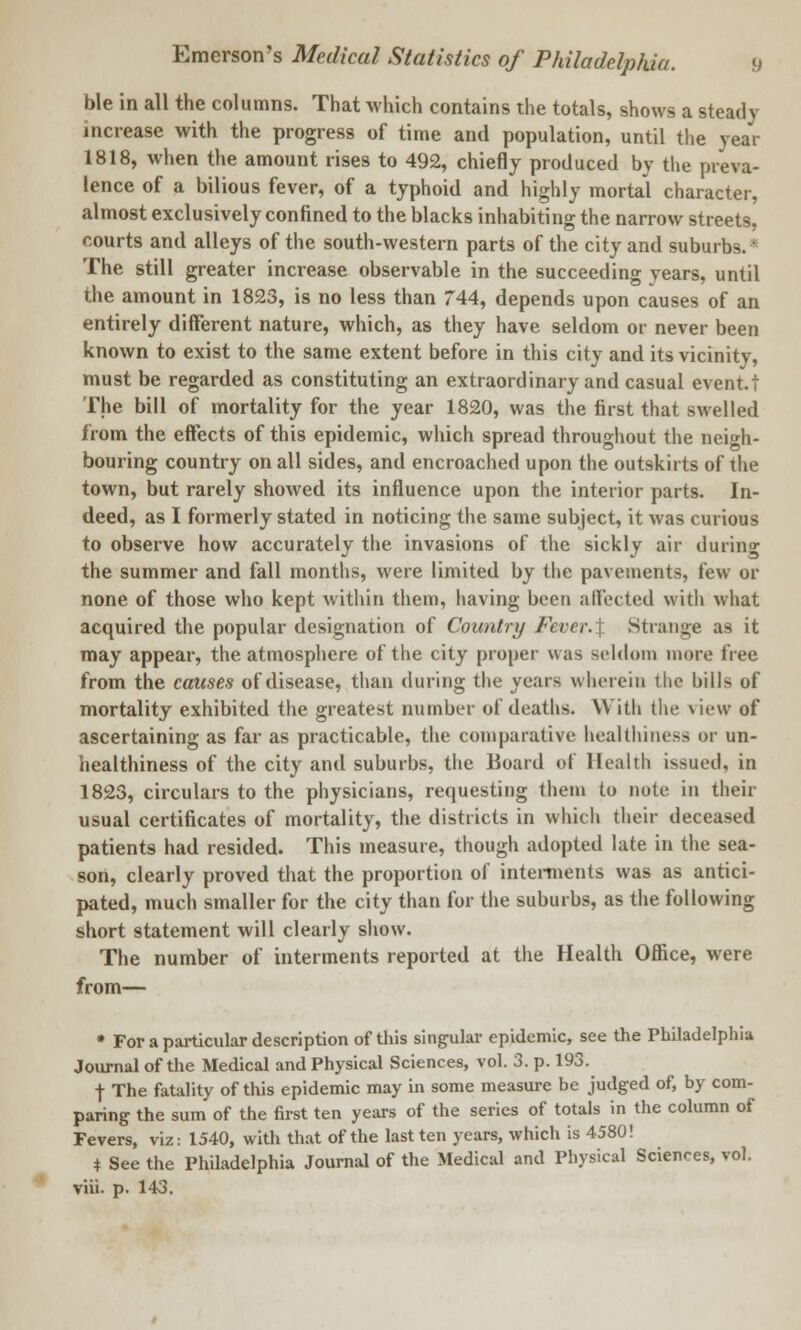 ble in all the columns. That which contains the totals, shows a steady increase with the progress of time and population, until the year 1818, when the amount rises to 492, chiefly produced by the preva- lence of a bilious fever, of a typhoid and highly mortal character, almost exclusively confined to the blacks inhabiting the narrow streets, courts and alleys of the south-western parts of the city and suburbs.' The still greater increase observable in the succeeding years, until the amount in 1823, is no less than 744, depends upon causes of an entirely different nature, which, as they have seldom or never been known to exist to the same extent before in this city and its vicinity, must be regarded as constituting an extraordinary and casual event.t The bill of mortality for the year 1820, was the first that swelled from the effects of this epidemic, which spread throughout the neigh- bouring country on all sides, and encroached upon the outskirts of the town, but rarely showed its influence upon the interior parts. In- deed, as I formerly stated in noticing the same subject, it was curious to observe how accurately the invasions of the sickly air during the summer and fall months, were limited by the pavements, few or none of those who kept within them, having been affected with what acquired the popular designation of Country Fever.I Strange as it may appear, the atmosphere of the city proper was seldom more tree from the causes of disease, than during the years wherein the bills of mortality exhibited the greatest number of deaths. With the view of ascertaining as far as practicable, the comparative healthiness or un- healthiness of the city and suburbs, the Board of Health issued, in 1823, circulars to the physicians, requesting them to note in their usual certificates of mortality, the districts in which their deceased patients had resided. This measure, though adopted late in the sea- sort, clearly proved that the proportion of interments was as antici- pated, much smaller for the city than for the suburbs, as the following short statement will clearly show. The number of interments reported at the Health Office, were from— * For a particular description of this singular epidemic, see the Philadelphia Journal of the Medical and Physical Sciences, vol. 3. p. 193. f The fatality of this epidemic may in some measure be judged of, by com- paring the sum of the first ten years of the series of totals in the column of Fevers, viz: 1540, with that of the last ten years, which is 4580! * See the Philadelphia Journal of the Medical and Physical Sciences, vol.