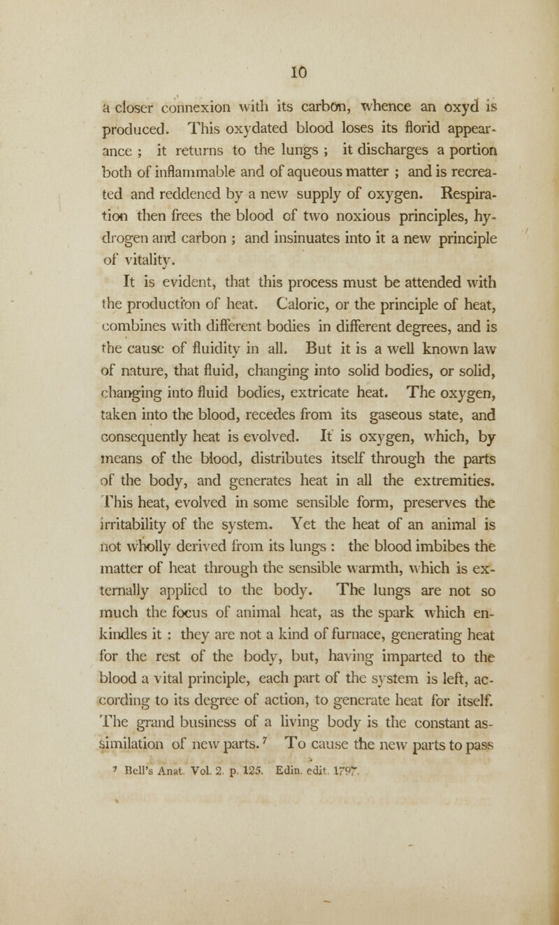 a closer connexion with its carbon, whence an oxyd is produced. This oxydated blood loses its florid appear- ance ; it returns to the lungs ; it discharges a portion both of inflammable and of aqueous matter ; and is recrea- ted and reddened by a new supply of oxygen. Respira- tion then frees the blood of two noxious principles, hy- drogen and carbon ; and insinuates into it a new principle of vitality. It is evident, that this process must be attended with the production of heat. Caloric, or the principle of heat, combines with different bodies in different degrees, and is the cause of fluidity in all. But it is a well known law of nature, that fluid, changing into solid bodies, or solid, changing into fluid bodies, extricate heat. The oxygen, taken into the blood, recedes from its gaseous state, and consequently heat is evolved. It is oxygen, which, by means of the blood, distributes itself through the parts of the body, and generates heat in all the extremities. This heat, evolved in some sensible form, preserves the irritability of the system. Yet the heat of an animal is not wholly derived from its lungs : the blood imbibes the matter of heat through the sensible warmth, which is ex- ternally applied to the body. The lungs are not so much the focus of animal heat, as the spark which en- kindles it : they are not a kind of furnace, generating heat for the rest of the body, but, having imparted to the blood a vital principle, each part of the system is left, ac- cording to its degree of action, to generate heat for itself. The grand business of a living body is the constant as- similation of new parts.7 To cause the new parts to pass 7 Hell's Anat. Vol. 2. p. 125. Edin. edit 17&