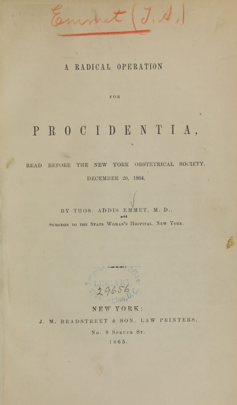 I A RADICAL OPERATION PROCIDENTIA, READ BEFORE THE NEW YORK OBSTETRICAL SOCIETY, DECEMBER 20, 1864, BY TI10S. ADDIS EMMET, M. D., SuR«EON TO THE StATK WOMAN'S HOSPITAL, NEW YORK. £ X.0!-' NEW YORK : J. M. BRAD8TBEET & SON, LAW PRINTERS. No. 8 Spruce St. 1865.