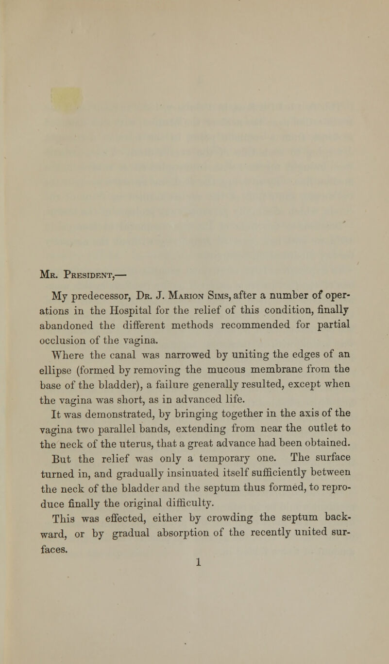 Mr. President,— My predecessor, Dr. J. Marion Sims, after a number of oper- ations in the Hospital for the relief of this condition, finally abandoned the different methods recommended for partial occlusion of the vagina. Where the canal was narrowed by uniting the edges of an ellipse (formed by removing the mucous membrane from the base of the bladder), a failure generally resulted, except when the vagina was short, as in advanced life. It was demonstrated, by bringing together in the axis of the vagina two parallel bands, extending from near the outlet to the neck of the uterus, that a great advance had been obtained. But the relief was only a temporary one. The surface turned in, and gradually insinuated itself sufficiently between the neck of the bladder and the septum thus formed, to repro- duce finally the original difficulty. This was effected, either by crowding the septum back- ward, or by gradual absorption of the recently united sur- faces. 1